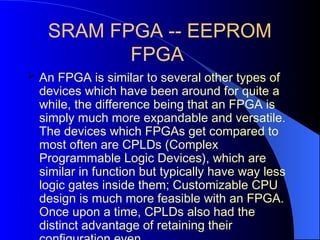 SRAM FPGA -- EEPROM
FPGA
 An FPGA is similar to several other types of
devices which have been around for quite a
while, the difference being that an FPGA is
simply much more expandable and versatile.
The devices which FPGAs get compared to
most often are CPLDs (Complex
Programmable Logic Devices), which are
similar in function but typically have way less
logic gates inside them; Customizable CPU
design is much more feasible with an FPGA.
Once upon a time, CPLDs also had the
distinct advantage of retaining their
 