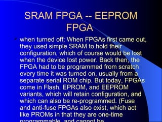 SRAM FPGA -- EEPROM
FPGA
 when turned off; When FPGAs first came out,
they used simple SRAM to hold their
configuration, which of course would be lost
when the device lost power. Back then, the
FPGA had to be programmed from scratch
every time it was turned on, usually from a
separate serial ROM chip. But today, FPGAs
come in Flash, EPROM, and EEPROM
variants, which will retain configuration, and
which can also be re-programmed. (Fuse
and anti-fuse FPGAs also exist, which act
like PROMs in that they are one-time
 