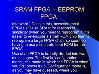SRAM FPGA -- EEPROM
FPGA
 afterward.) Despite this, however, most
FPGAs still use SRAM for reasons of
simplicity (when you need to reprogram it, it's
easier to re-encode a small ROM chip than to
reprogram a large FPGA chip), so count on
having to use a separate boot ROM for the
FPGA.
 Use of an FPGA is broadly divided into two
main stages: The first is "configuration
mode", the mode in which the FPGA is when
you first power it up. Configuration mode is,
as you may have guessed, where you
 
