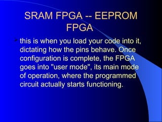 SRAM FPGA -- EEPROM
FPGA
 this is when you load your code into it,
dictating how the pins behave. Once
configuration is complete, the FPGA
goes into "user mode", its main mode
of operation, where the programmed
circuit actually starts functioning.
 
