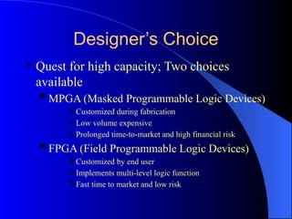 Designer’s Choice
 Quest for high capacity; Two choices
available
 MPGA (Masked Programmable Logic Devices)
 Customized during fabrication
 Low volume expensive
 Prolonged time-to-market and high financial risk
 FPGA (Field Programmable Logic Devices)
 Customized by end user
 Implements multi-level logic function
 Fast time to market and low risk
 