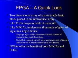 FPGA – A Quick Look
 Two dimensional array of customizable logic
block placed in an interconnect array
 Like PLDs programmable at users site
 Like MPGAs, implements thousands of gates of
logic in a single device
 Employs logic and interconnect structure capable of
implementing multi-level logic
 Scalable in proportion with logic removing many of the size
limitations of PLD derived two level architecture
 FPGAs offer the benefit of both MPGAs and
PLDs!
 