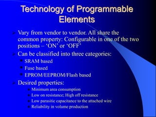 Technology of Programmable
Elements
 Vary from vendor to vendor. All share the
common property: Configurable in one of the two
positions – ‘ON’ or ‘OFF’
 Can be classified into three categories:
 SRAM based
 Fuse based
 EPROM/EEPROM/Flash based
 Desired properties:
 Minimum area consumption
 Low on resistance; High off resistance
 Low parasitic capacitance to the attached wire
 Reliability in volume production
 