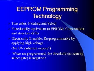 EEPROM Programming
Technology
 Two gates: Floating and Select
 Functionally equivalent to EPROM; Construction
and structure differ
 Electrically Erasable: Re-programmable by
applying high voltage
(No UV radiation expose!)
 When un-programmed, the threshold (as seen by
select gate) is negative!
 