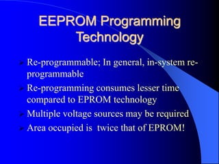 EEPROM Programming
Technology
 Re-programmable; In general, in-system re-
programmable
 Re-programming consumes lesser time
compared to EPROM technology
 Multiple voltage sources may be required
 Area occupied is twice that of EPROM!
 