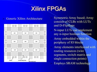 Xilinx FPGAs
 Symmetric Array based; Array
consists of CLBs with LUTs
and D-Flipflops
 N-input LUTs can implement
any n-input boolean function
 Array embedded within the
periphery of IO blocks
 Array elements interleaved with
routing resources (wire
segments, switch matrix and
single connection points)
 Employs SRAM technology
 Generic Xilinx Architecture
 