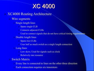 XC 4000
 XC4000 Routing Architecture
 Wire segments
 Single length lines
 Spans single CLB
 Connects adjacent CLBs
 Used to connect signals that do not have critical timing requirements
 Double length lines
 Spans two CLBs
 Uses half as much switch as a single length connection
 Long lines
 Low skew; Used for signals such as clock
 Relatively rare resource
 Switch Matrix
 Every line is connected to lines on the other three direction
 Each connection requires six transistors
 