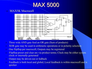 MAX 5000
 Three wide AND gate feed an OR gate (Sum of products)
 XOR gate may be used in arithmetic operations or in polarity selection
 One flipflop per macrocell; Outputs may be registered
 Flipflop preset and clear are via product terms; Clock may be either system
clock or internally generated
 Output may be driven out or fedback
 Feedback is both local and global; Local feedback is within macrocell and is
quicker
 MAX5K Macrocell
 