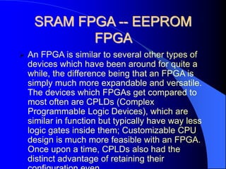 SRAM FPGA -- EEPROM
FPGA
 An FPGA is similar to several other types of
devices which have been around for quite a
while, the difference being that an FPGA is
simply much more expandable and versatile.
The devices which FPGAs get compared to
most often are CPLDs (Complex
Programmable Logic Devices), which are
similar in function but typically have way less
logic gates inside them; Customizable CPU
design is much more feasible with an FPGA.
Once upon a time, CPLDs also had the
distinct advantage of retaining their
 