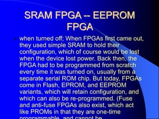 SRAM FPGA -- EEPROM
FPGA
 when turned off; When FPGAs first came out,
they used simple SRAM to hold their
configuration, which of course would be lost
when the device lost power. Back then, the
FPGA had to be programmed from scratch
every time it was turned on, usually from a
separate serial ROM chip. But today, FPGAs
come in Flash, EPROM, and EEPROM
variants, which will retain configuration, and
which can also be re-programmed. (Fuse
and anti-fuse FPGAs also exist, which act
like PROMs in that they are one-time
 