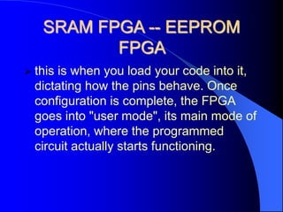 SRAM FPGA -- EEPROM
FPGA
 this is when you load your code into it,
dictating how the pins behave. Once
configuration is complete, the FPGA
goes into "user mode", its main mode of
operation, where the programmed
circuit actually starts functioning.
 