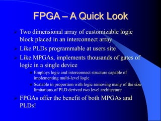 FPGA – A Quick Look
 Two dimensional array of customizable logic
block placed in an interconnect array
 Like PLDs programmable at users site
 Like MPGAs, implements thousands of gates of
logic in a single device
 Employs logic and interconnect structure capable of
implementing multi-level logic
 Scalable in proportion with logic removing many of the size
limitations of PLD derived two level architecture
 FPGAs offer the benefit of both MPGAs and
PLDs!
 