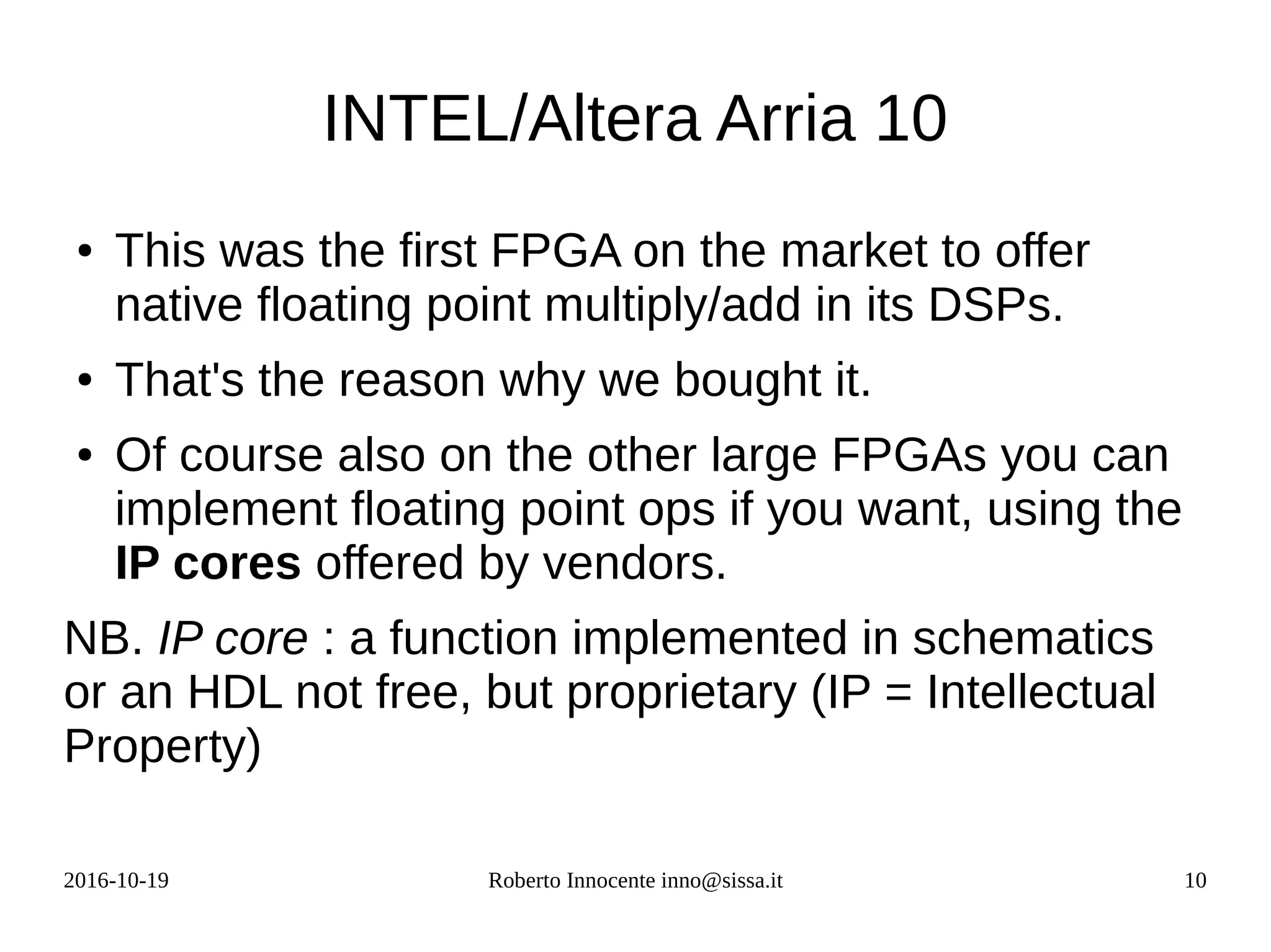 2016-10-19 Roberto Innocente inno@sissa.it 10
INTEL/Altera Arria 10
● This was the first FPGA on the market to offer
native floating point multiply/add in its DSPs.
● That's the reason why we bought it.
● Of course also on the other large FPGAs you can
implement floating point ops if you want, using the
IP cores offered by vendors.
NB. IP core : a function implemented in schematics
or an HDL not free, but proprietary (IP = Intellectual
Property)
 