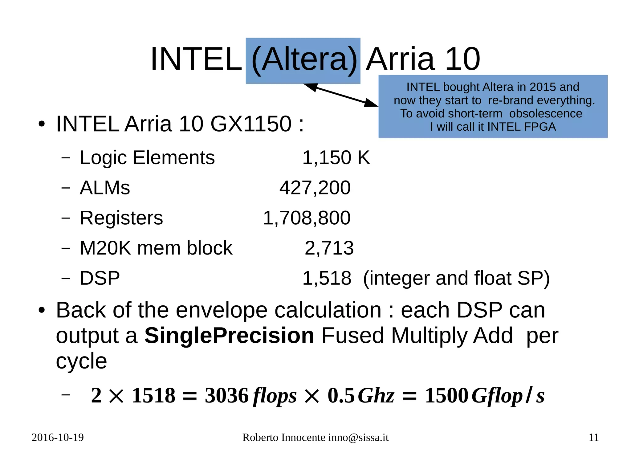 2016-10-19 Roberto Innocente inno@sissa.it 11
INTEL (Altera) Arria 10
● INTEL Arria 10 GX1150 :
– Logic Elements 1,150 K
– ALMs 427,200
– Registers 1,708,800
– M20K mem block 2,713
– DSP 1,518 (integer and float SP)
● Back of the envelope calculation : each DSP can
output a SinglePrecision Fused Multiply Add per
cycle
– 2 × 1518 = 3036 flops × 0.5Ghz = 1500Gflop/ s
INTEL bought Altera in 2015 and
now they start to re-brand everything.
To avoid short-term obsolescence
I will call it INTEL FPGA
 