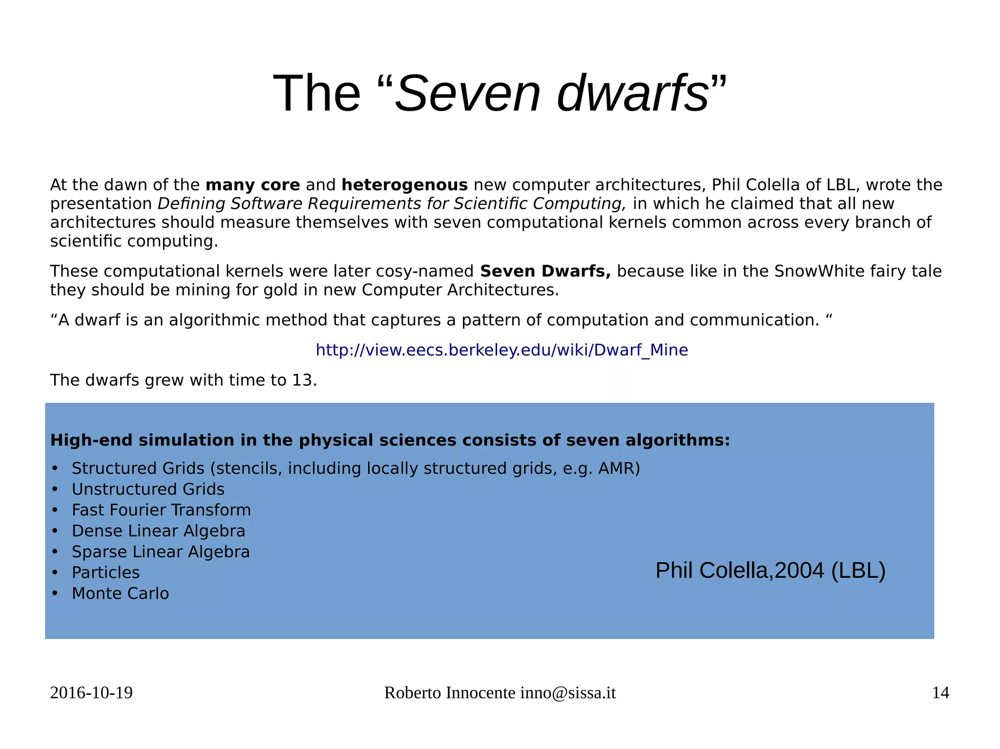 2016-10-19 Roberto Innocente inno@sissa.it 14
The “Seven dwarfs”
At the dawn of the many core and heterogenous new computer architectures, Phil Colella of LBL, wrote the
presentation Defining Software Requirements for Scientific Computing, in which he claimed that all new
architectures should measure themselves with seven computational kernels common across every branch of
scientific computing.
These computational kernels were later cosy-named Seven Dwarfs, because like in the SnowWhite fairy tale
they should be mining for gold in new Computer Architectures.
“A dwarf is an algorithmic method that captures a pattern of computation and communication. “
http://view.eecs.berkeley.edu/wiki/Dwarf_Mine
The dwarfs grew with time to 13.
High-end simulation in the physical sciences consists of seven algorithms:
• Structured Grids (stencils, including locally structured grids, e.g. AMR)
• Unstructured Grids
• Fast Fourier Transform
• Dense Linear Algebra
• Sparse Linear Algebra
• Particles
• Monte Carlo
Phil Colella,2004 (LBL)
 