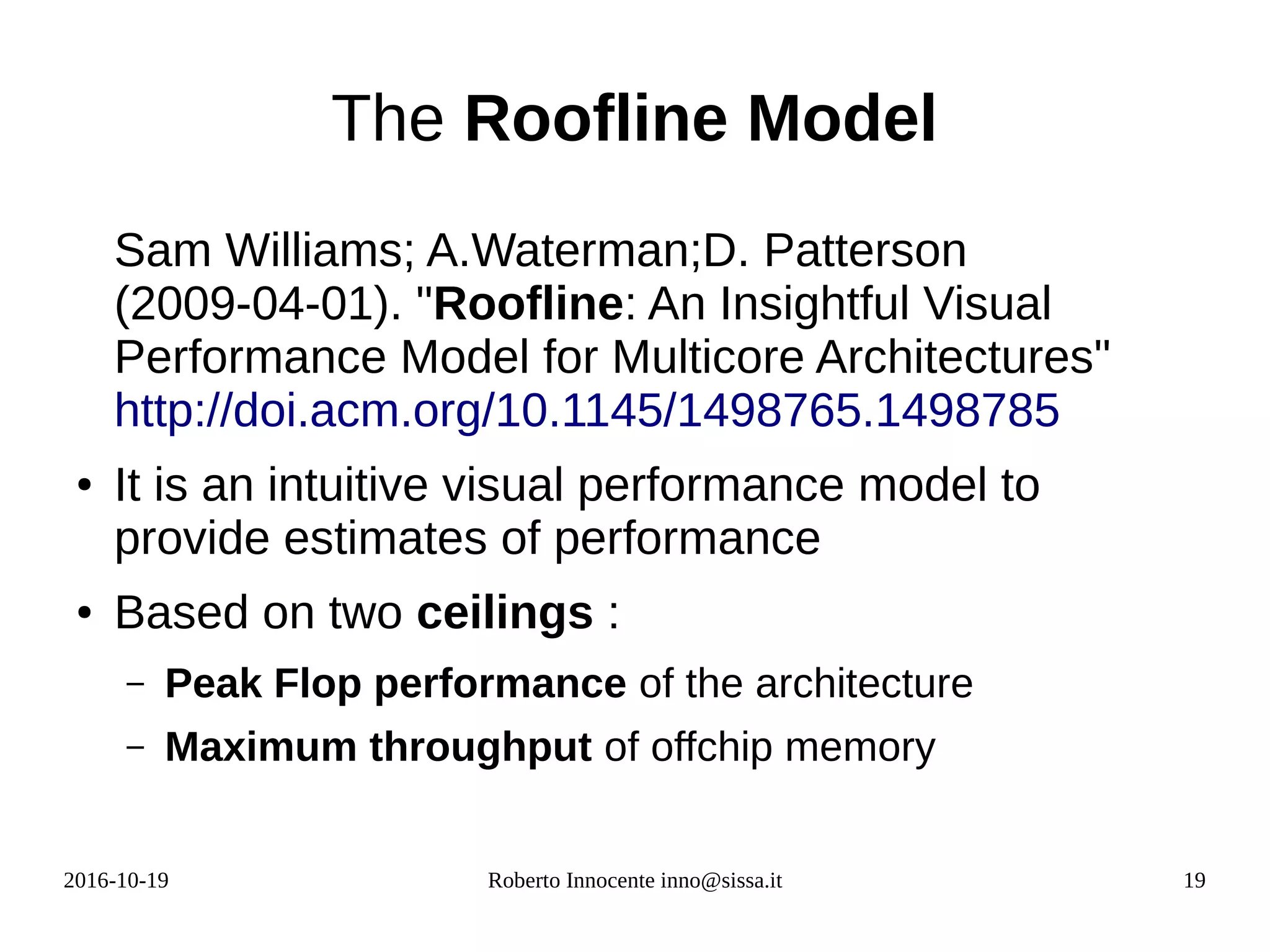 2016-10-19 Roberto Innocente inno@sissa.it 19
The Roofline Model
Sam Williams; A.Waterman;D. Patterson
(2009-04-01). "Roofline: An Insightful Visual
Performance Model for Multicore Architectures"
http://doi.acm.org/10.1145/1498765.1498785
● It is an intuitive visual performance model to
provide estimates of performance
● Based on two ceilings :
– Peak Flop performance of the architecture
– Maximum throughput of offchip memory
 