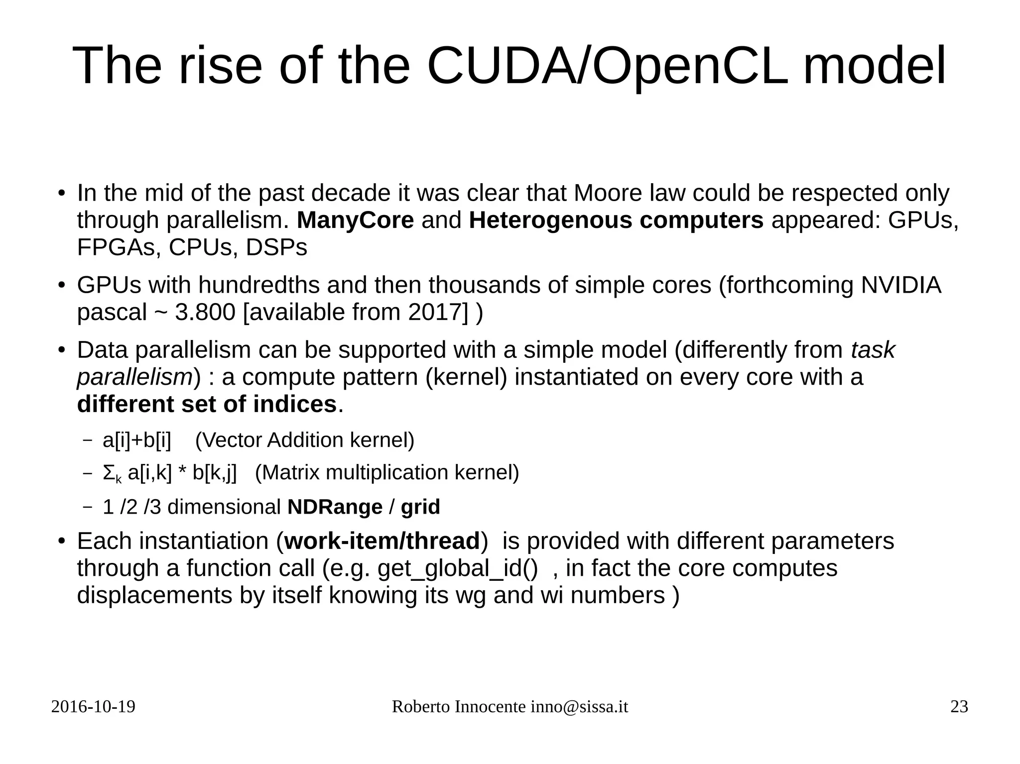 2016-10-19 Roberto Innocente inno@sissa.it 23
The rise of the CUDA/OpenCL model
● In the mid of the past decade it was clear that Moore law could be respected only
through parallelism. ManyCore and Heterogenous computers appeared: GPUs,
FPGAs, CPUs, DSPs
●
GPUs with hundredths and then thousands of simple cores (forthcoming NVIDIA
pascal ~ 3.800 [available from 2017] )
● Data parallelism can be supported with a simple model (differently from task
parallelism) : a compute pattern (kernel) instantiated on every core with a
different set of indices.
– a[i]+b[i] (Vector Addition kernel)
– Σk a[i,k] * b[k,j] (Matrix multiplication kernel)
– 1 /2 /3 dimensional NDRange / grid
● Each instantiation (work-item/thread) is provided with different parameters
through a function call (e.g. get_global_id() , in fact the core computes
displacements by itself knowing its wg and wi numbers )
 