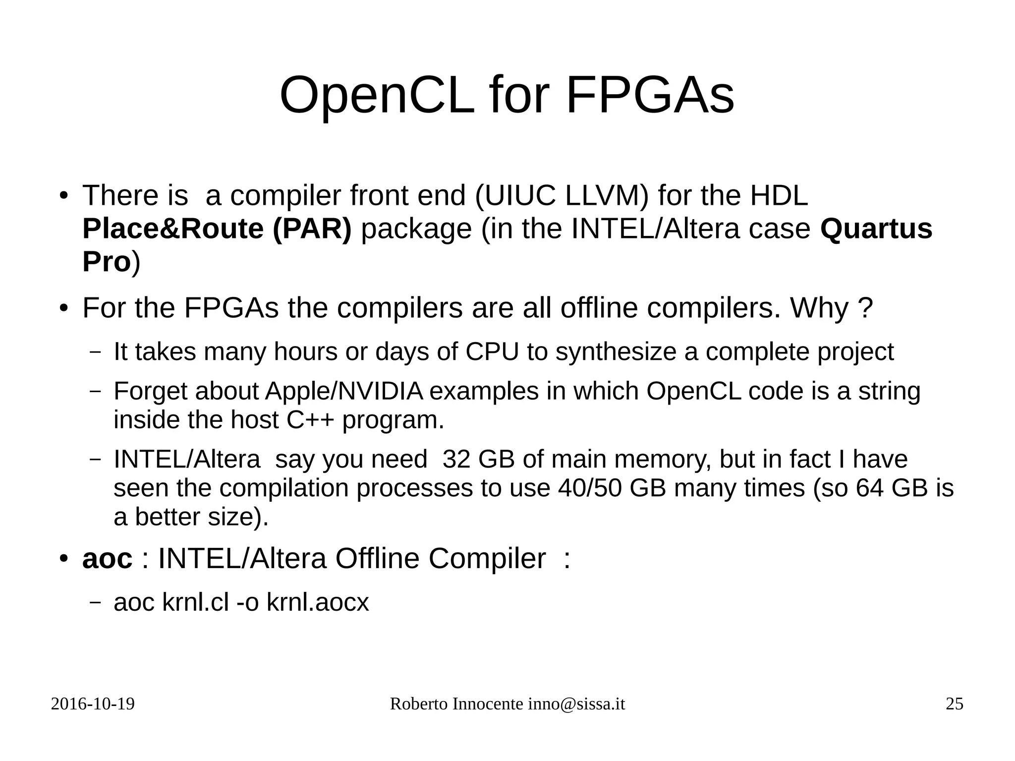 2016-10-19 Roberto Innocente inno@sissa.it 25
OpenCL for FPGAs
● There is a compiler front end (UIUC LLVM) for the HDL
Place&Route (PAR) package (in the INTEL/Altera case Quartus
Pro)
● For the FPGAs the compilers are all offline compilers. Why ?
– It takes many hours or days of CPU to synthesize a complete project
– Forget about Apple/NVIDIA examples in which OpenCL code is a string
inside the host C++ program.
– INTEL/Altera say you need 32 GB of main memory, but in fact I have
seen the compilation processes to use 40/50 GB many times (so 64 GB is
a better size).
● aoc : INTEL/Altera Offline Compiler :
– aoc krnl.cl -o krnl.aocx
 