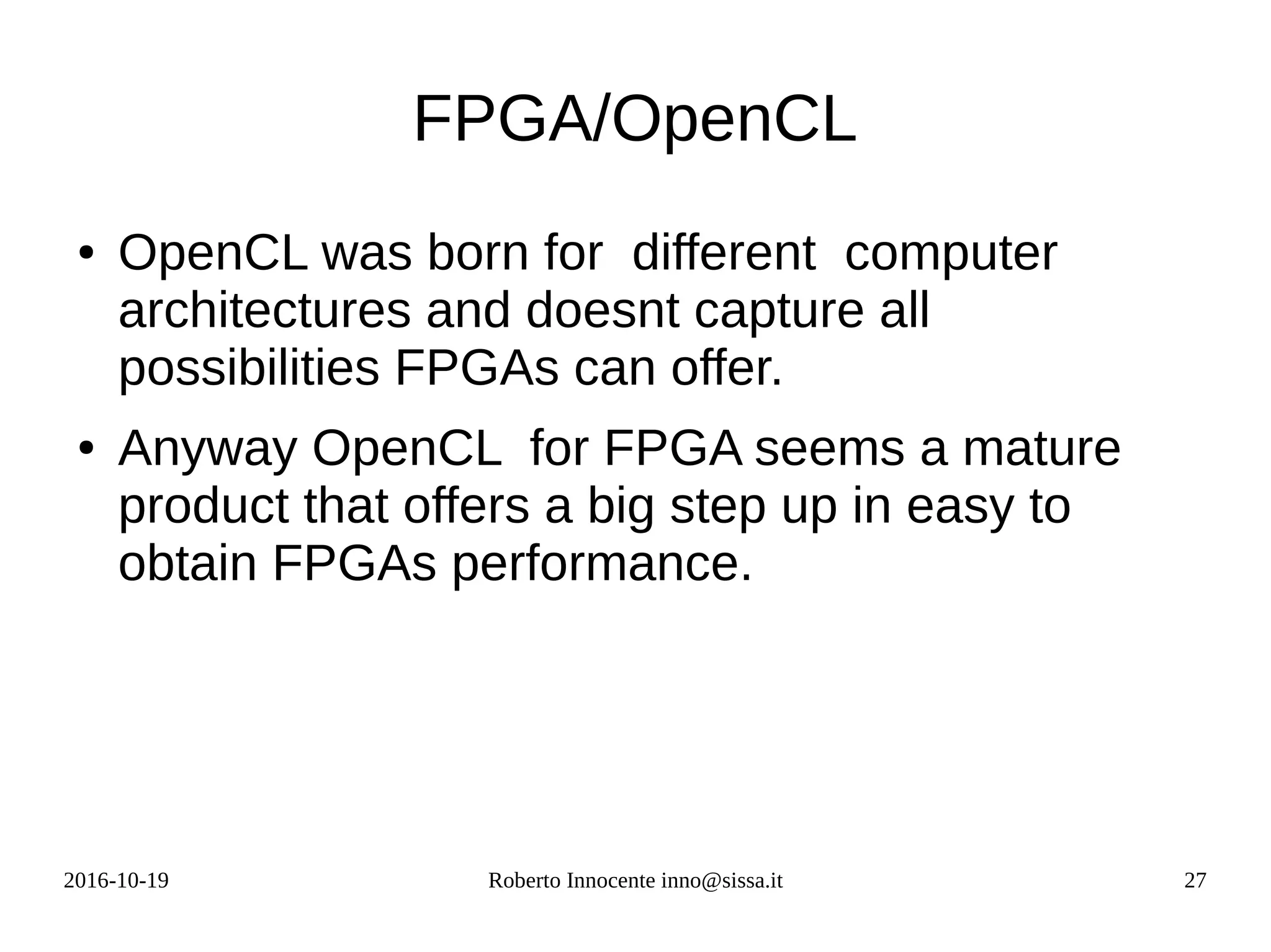 2016-10-19 Roberto Innocente inno@sissa.it 27
FPGA/OpenCL
● OpenCL was born for different computer
architectures and doesnt capture all
possibilities FPGAs can offer.
● Anyway OpenCL for FPGA seems a mature
product that offers a big step up in easy to
obtain FPGAs performance.
 
