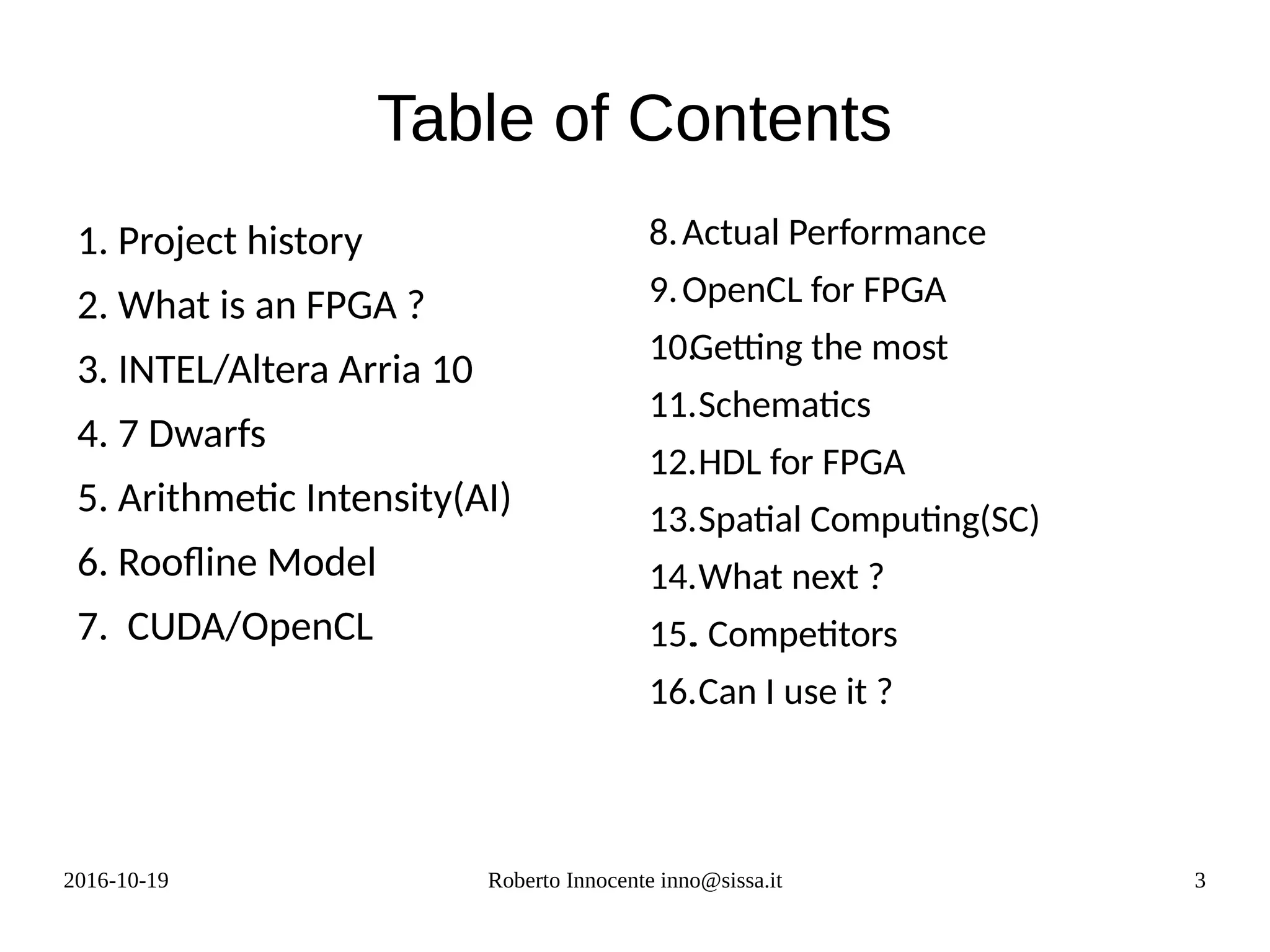 2016-10-19 Roberto Innocente inno@sissa.it 3
Table of Contents
1. Project history
2. What is an FPGA ?
3. INTEL/Altera Arria 10
4. 7 Dwarfs
5. Arithmetic Intensity(AI)
6. Roofline Model
7. CUDA/OpenCL
8.Actual Performance
9.OpenCL for FPGA
10.Getting the most
11.Schematics
12.HDL for FPGA
13.Spatial Computing(SC)
14.What next ?
15.. Competitors
16.Can I use it ?
 