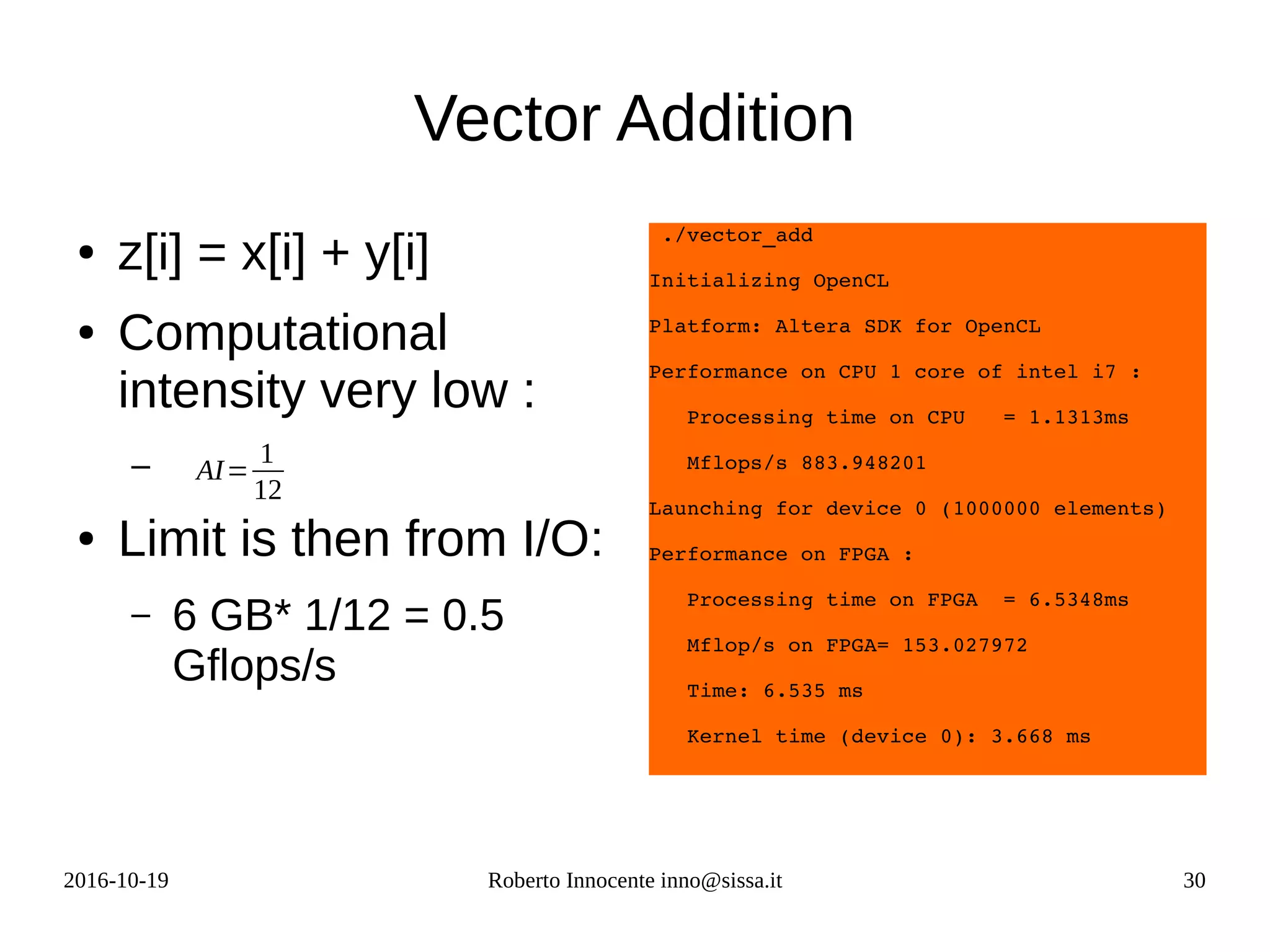 2016-10-19 Roberto Innocente inno@sissa.it 30
Vector Addition
● z[i] = x[i] + y[i]
● Computational
intensity very low :
–
● Limit is then from I/O:
– 6 GB* 1/12 = 0.5
Gflops/s
 ./vector_add 
Initializing OpenCL
Platform: Altera SDK for OpenCL
Performance on CPU 1 core of intel i7 : 
   Processing time on CPU   = 1.1313ms
   Mflops/s 883.948201
Launching for device 0 (1000000 elements)
Performance on FPGA :
   Processing time on FPGA  = 6.5348ms
   Mflop/s on FPGA= 153.027972
   Time: 6.535 ms
   Kernel time (device 0): 3.668 ms
AI=
1
12
 