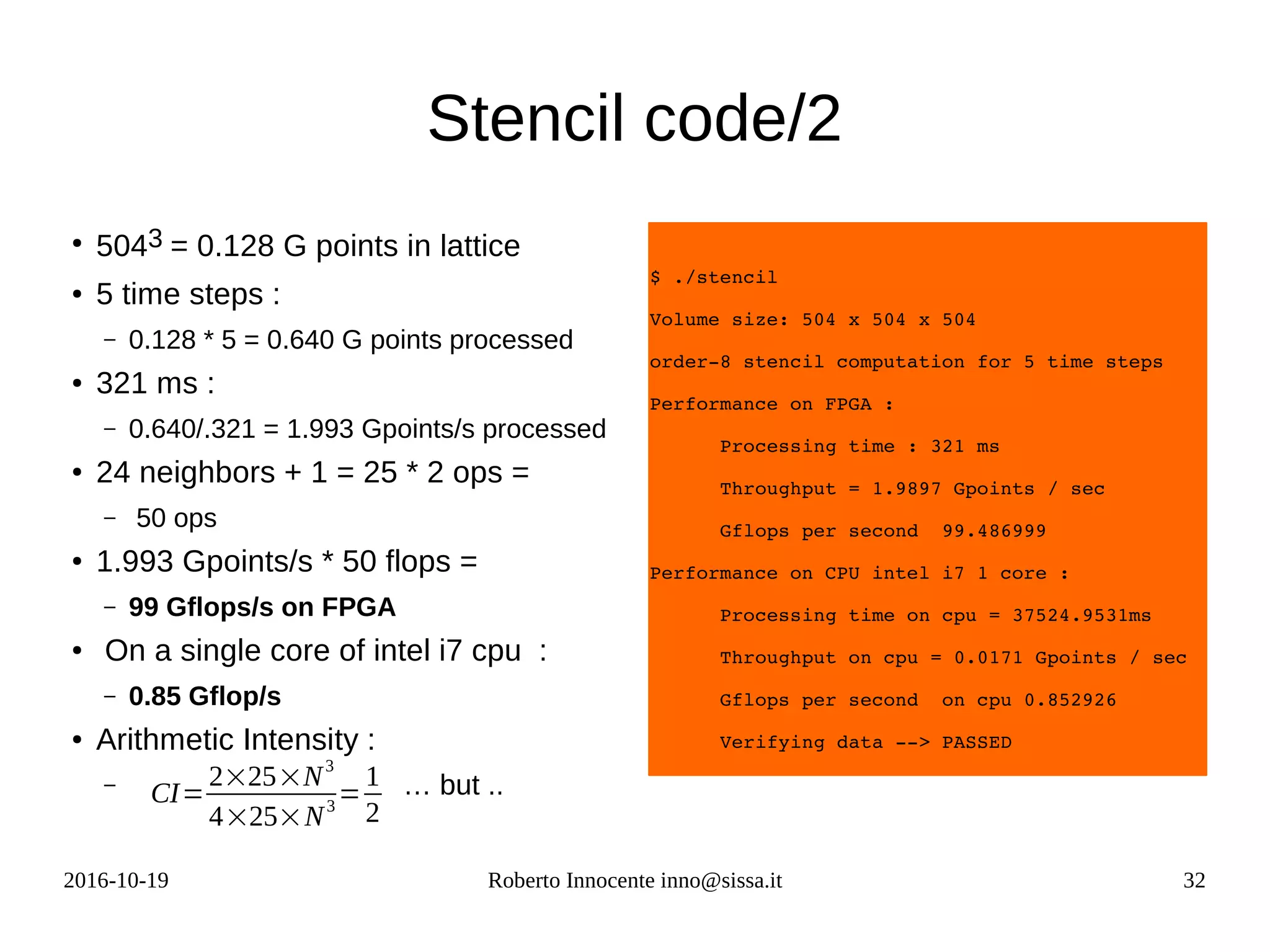 2016-10-19 Roberto Innocente inno@sissa.it 32
Stencil code/2
●
5043 = 0.128 G points in lattice
● 5 time steps :
– 0.128 * 5 = 0.640 G points processed
● 321 ms :
– 0.640/.321 = 1.993 Gpoints/s processed
● 24 neighbors + 1 = 25 * 2 ops =
– 50 ops
● 1.993 Gpoints/s * 50 flops =
– 99 Gflops/s on FPGA
● On a single core of intel i7 cpu :
– 0.85 Gflop/s
● Arithmetic Intensity :
–
 
$ ./stencil 
Volume size: 504 x 504 x 504
order­8 stencil computation for 5 time steps
Performance on FPGA :
      Processing time : 321 ms
      Throughput = 1.9897 Gpoints / sec
      Gflops per second  99.486999
Performance on CPU intel i7 1 core : 
      Processing time on cpu = 37524.9531ms
      Throughput on cpu = 0.0171 Gpoints / sec
      Gflops per second  on cpu 0.852926
      Verifying data ­­> PASSED
CI=
2×25×N3
4×25×N3
=
1
2
… but ..
 