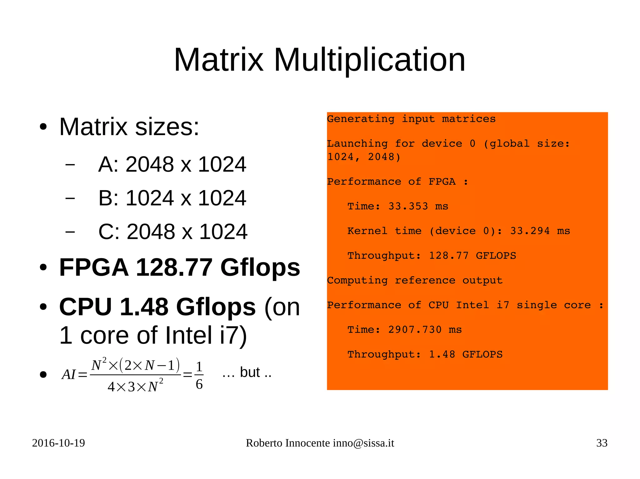 2016-10-19 Roberto Innocente inno@sissa.it 33
Matrix Multiplication
● Matrix sizes:
– A: 2048 x 1024
– B: 1024 x 1024
– C: 2048 x 1024
● FPGA 128.77 Gflops
● CPU 1.48 Gflops (on
1 core of Intel i7)
●
Generating input matrices
Launching for device 0 (global size: 
1024, 2048)
Performance of FPGA :
   Time: 33.353 ms
   Kernel time (device 0): 33.294 ms
   Throughput: 128.77 GFLOPS
Computing reference output
Performance of CPU Intel i7 single core :
   Time: 2907.730 ms
   Throughput: 1.48 GFLOPS
AI=
N2
×(2×N−1)
4×3×N
2
=
1
6
… but ..
 