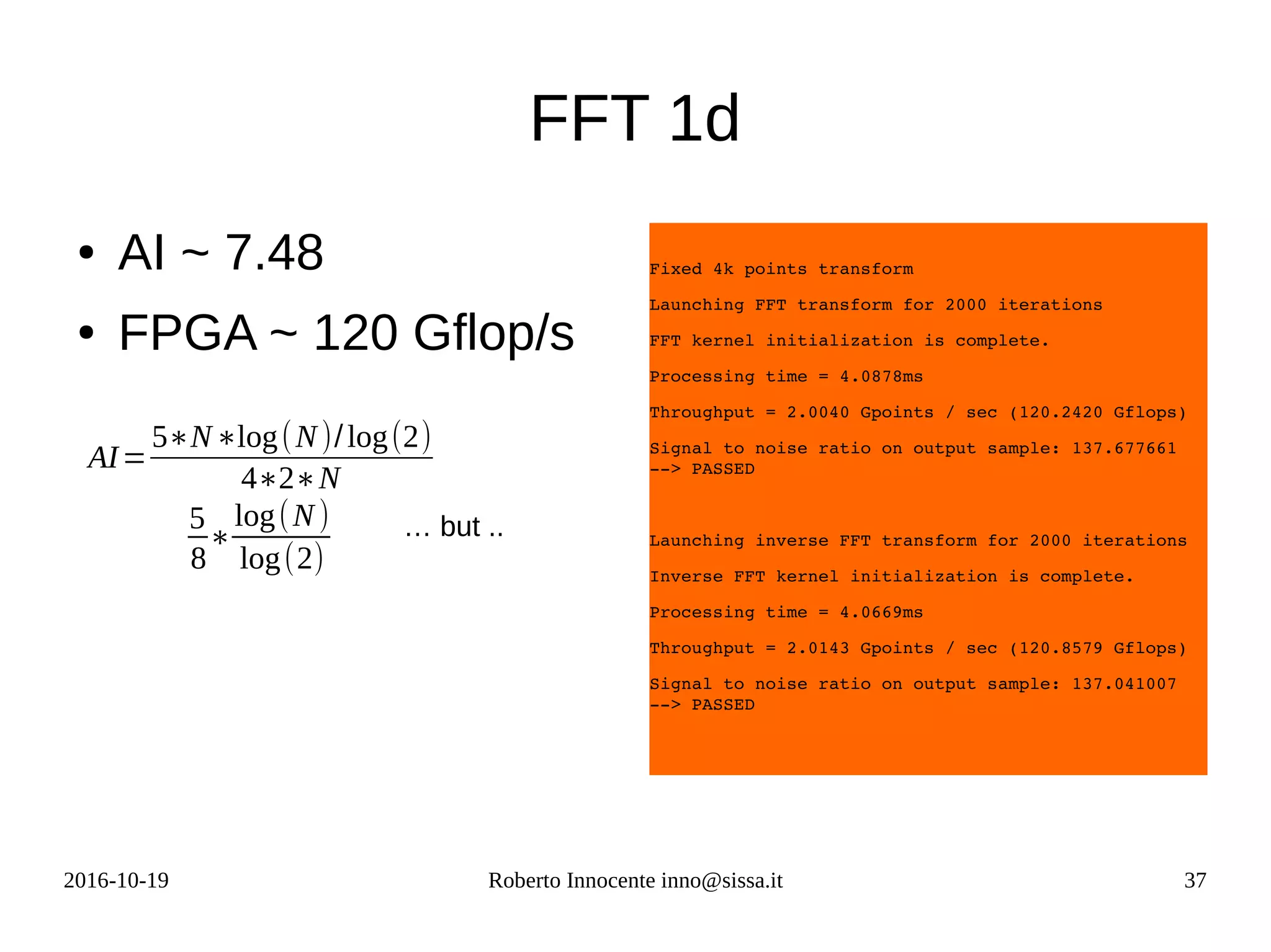 2016-10-19 Roberto Innocente inno@sissa.it 37
FFT 1d
● AI ~ 7.48
● FPGA ~ 120 Gflop/s
Fixed 4k points transform
Launching FFT transform for 2000 iterations
FFT kernel initialization is complete.
Processing time = 4.0878ms
Throughput = 2.0040 Gpoints / sec (120.2420 Gflops)
Signal to noise ratio on output sample: 137.677661 
­­> PASSED
Launching inverse FFT transform for 2000 iterations
Inverse FFT kernel initialization is complete.
Processing time = 4.0669ms
Throughput = 2.0143 Gpoints / sec (120.8579 Gflops)
Signal to noise ratio on output sample: 137.041007 
­­> PASSED
AI=
5∗N∗log(N)/log(2)
4∗2∗N
5
8
∗
log(N)
log(2)
… but ..
 