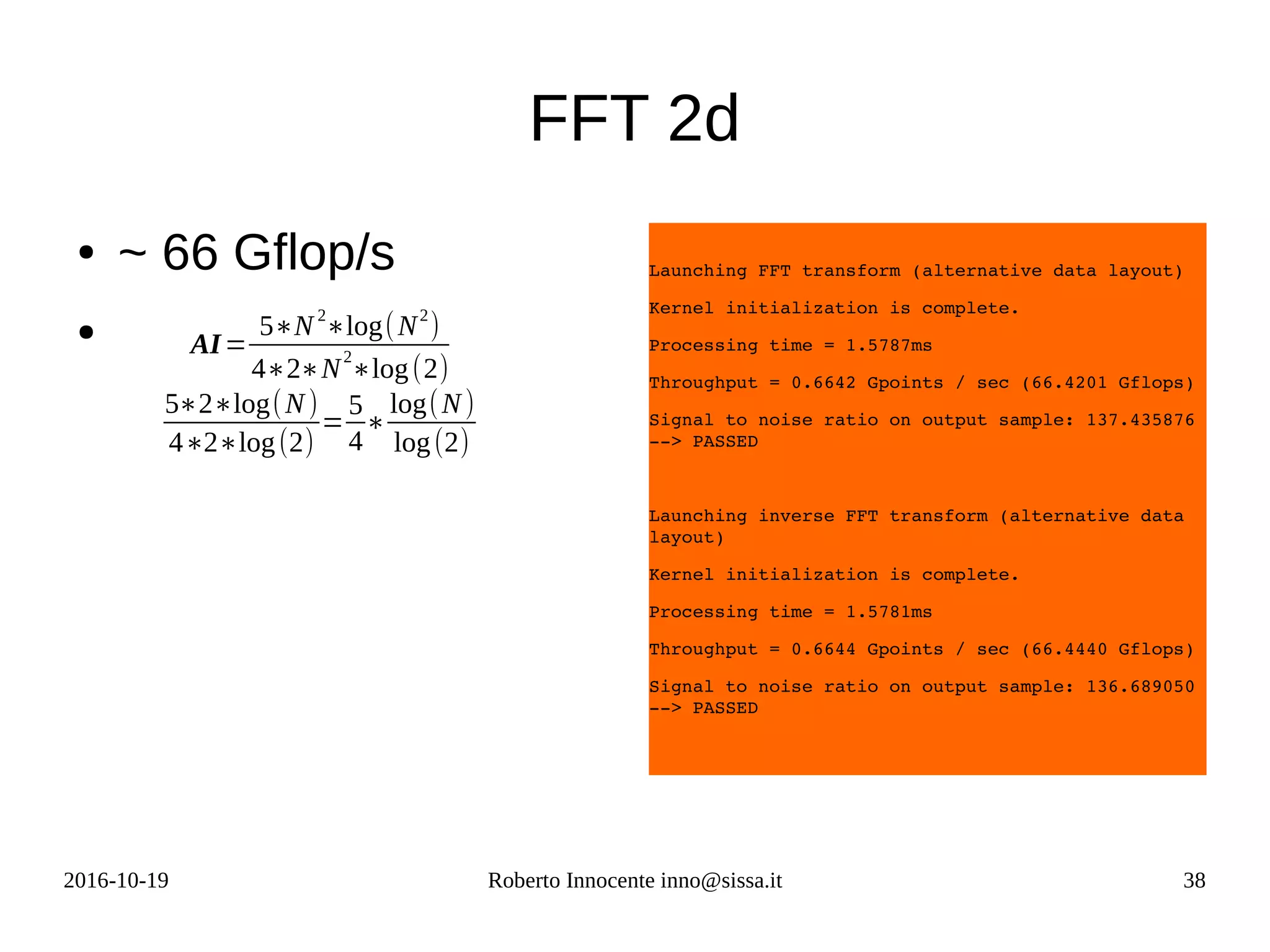 2016-10-19 Roberto Innocente inno@sissa.it 38
FFT 2d
● ~ 66 Gflop/s
●
Launching FFT transform (alternative data layout)
Kernel initialization is complete.
Processing time = 1.5787ms
Throughput = 0.6642 Gpoints / sec (66.4201 Gflops)
Signal to noise ratio on output sample: 137.435876 
­­> PASSED
Launching inverse FFT transform (alternative data 
layout)
Kernel initialization is complete.
Processing time = 1.5781ms
Throughput = 0.6644 Gpoints / sec (66.4440 Gflops)
Signal to noise ratio on output sample: 136.689050 
­­> PASSED
AI=
5∗N2
∗log(N2
)
4∗2∗N
2
∗log(2)
5∗2∗log(N)
4∗2∗log(2)
=
5
4
∗
log(N)
log(2)
 