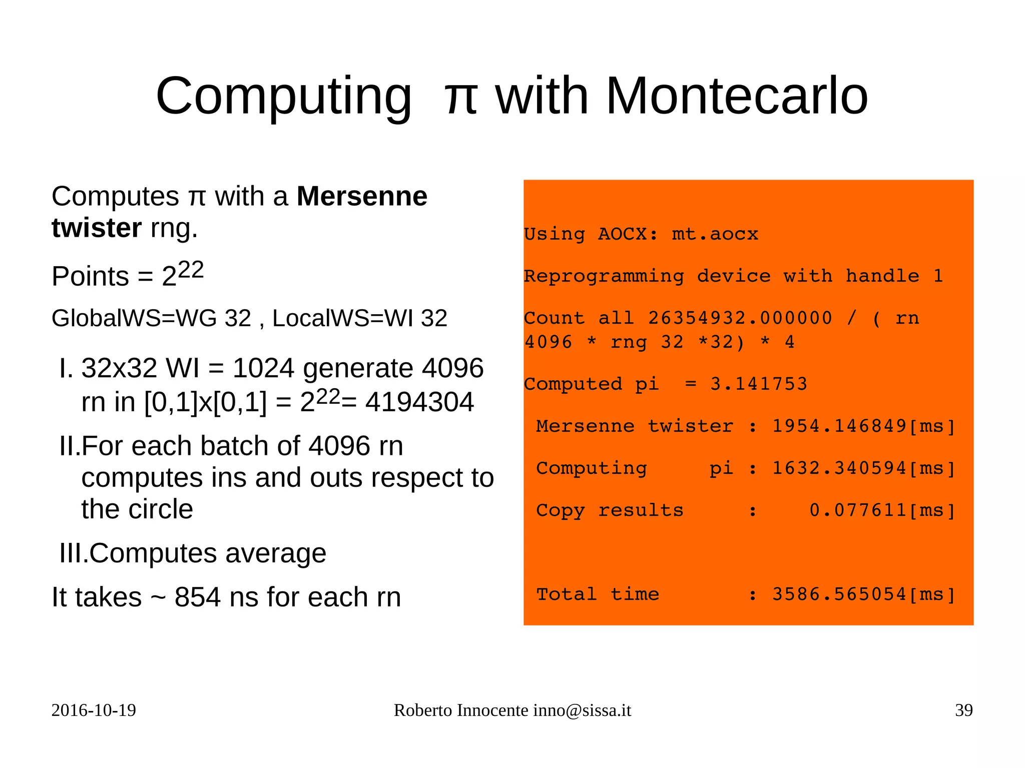 2016-10-19 Roberto Innocente inno@sissa.it 39
Computing π with Montecarlo
Computes π with a Mersenne
twister rng.
Points = 222
GlobalWS=WG 32 , LocalWS=WI 32
I. 32x32 WI = 1024 generate 4096
rn in [0,1]x[0,1] = 222= 4194304
II.For each batch of 4096 rn
computes ins and outs respect to
the circle
III.Computes average
It takes ~ 854 ns for each rn
Using AOCX: mt.aocx
Reprogramming device with handle 1
Count all 26354932.000000 / ( rn 
4096 * rng 32 *32) * 4
Computed pi  = 3.141753
 Mersenne twister : 1954.146849[ms]
 Computing     pi : 1632.340594[ms]
 Copy results     :    0.077611[ms]
 Total time       : 3586.565054[ms]
 
