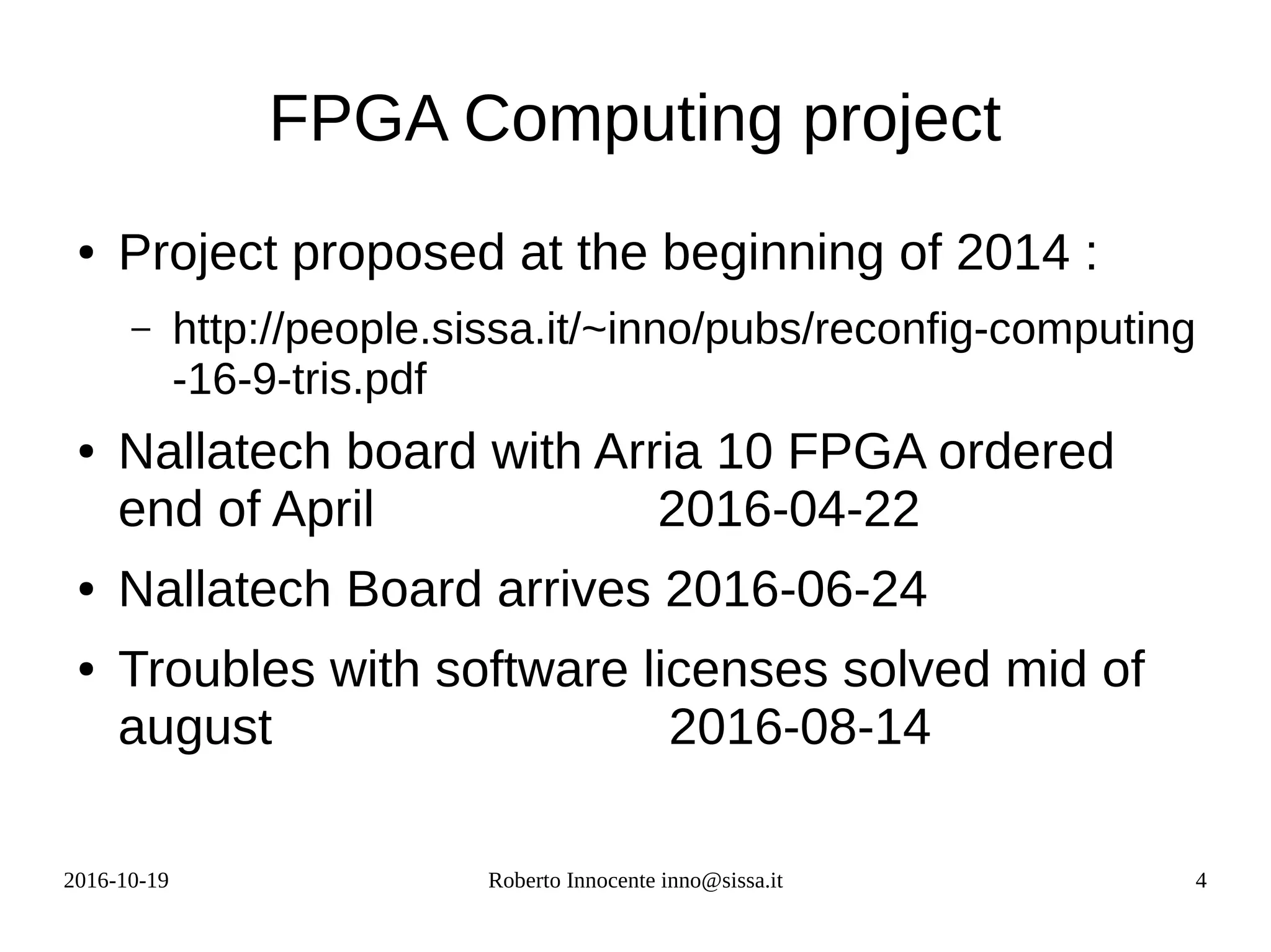 2016-10-19 Roberto Innocente inno@sissa.it 4
FPGA Computing project
● Project proposed at the beginning of 2014 :
– http://people.sissa.it/~inno/pubs/reconfig-computing
-16-9-tris.pdf
● Nallatech board with Arria 10 FPGA ordered
end of April 2016-04-22
● Nallatech Board arrives 2016-06-24
● Troubles with software licenses solved mid of
august 2016-08-14
 