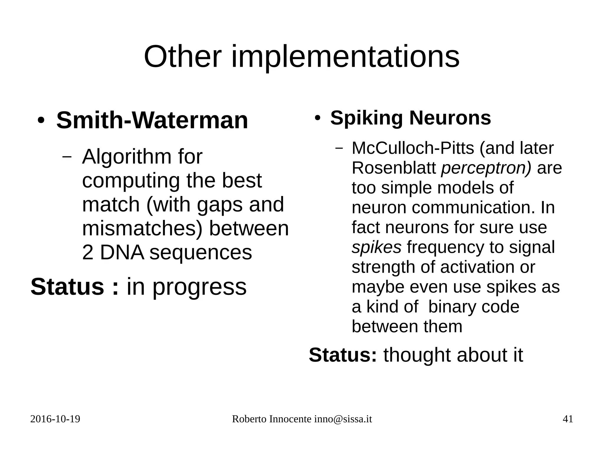 2016-10-19 Roberto Innocente inno@sissa.it 41
Other implementations
● Smith-Waterman
– Algorithm for
computing the best
match (with gaps and
mismatches) between
2 DNA sequences
Status : in progress
● Spiking Neurons
– McCulloch-Pitts (and later
Rosenblatt perceptron) are
too simple models of
neuron communication. In
fact neurons for sure use
spikes frequency to signal
strength of activation or
maybe even use spikes as
a kind of binary code
between them
Status: thought about it
 