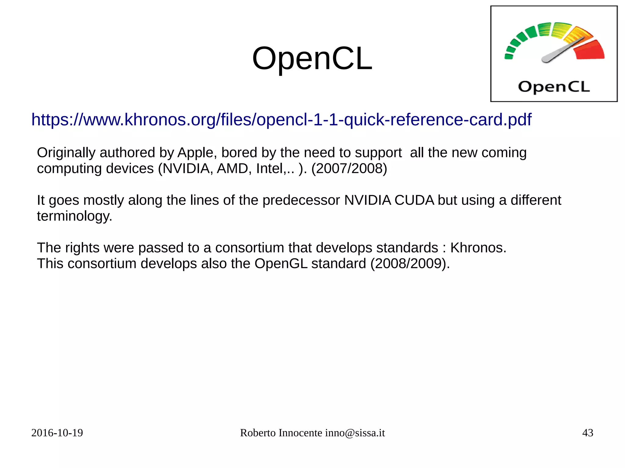 2016-10-19 Roberto Innocente inno@sissa.it 43
OpenCL
https://www.khronos.org/files/opencl-1-1-quick-reference-card.pdf
Originally authored by Apple, bored by the need to support all the new coming
computing devices (NVIDIA, AMD, Intel,.. ). (2007/2008)
It goes mostly along the lines of the predecessor NVIDIA CUDA but using a different
terminology.
The rights were passed to a consortium that develops standards : Khronos.
This consortium develops also the OpenGL standard (2008/2009).
 