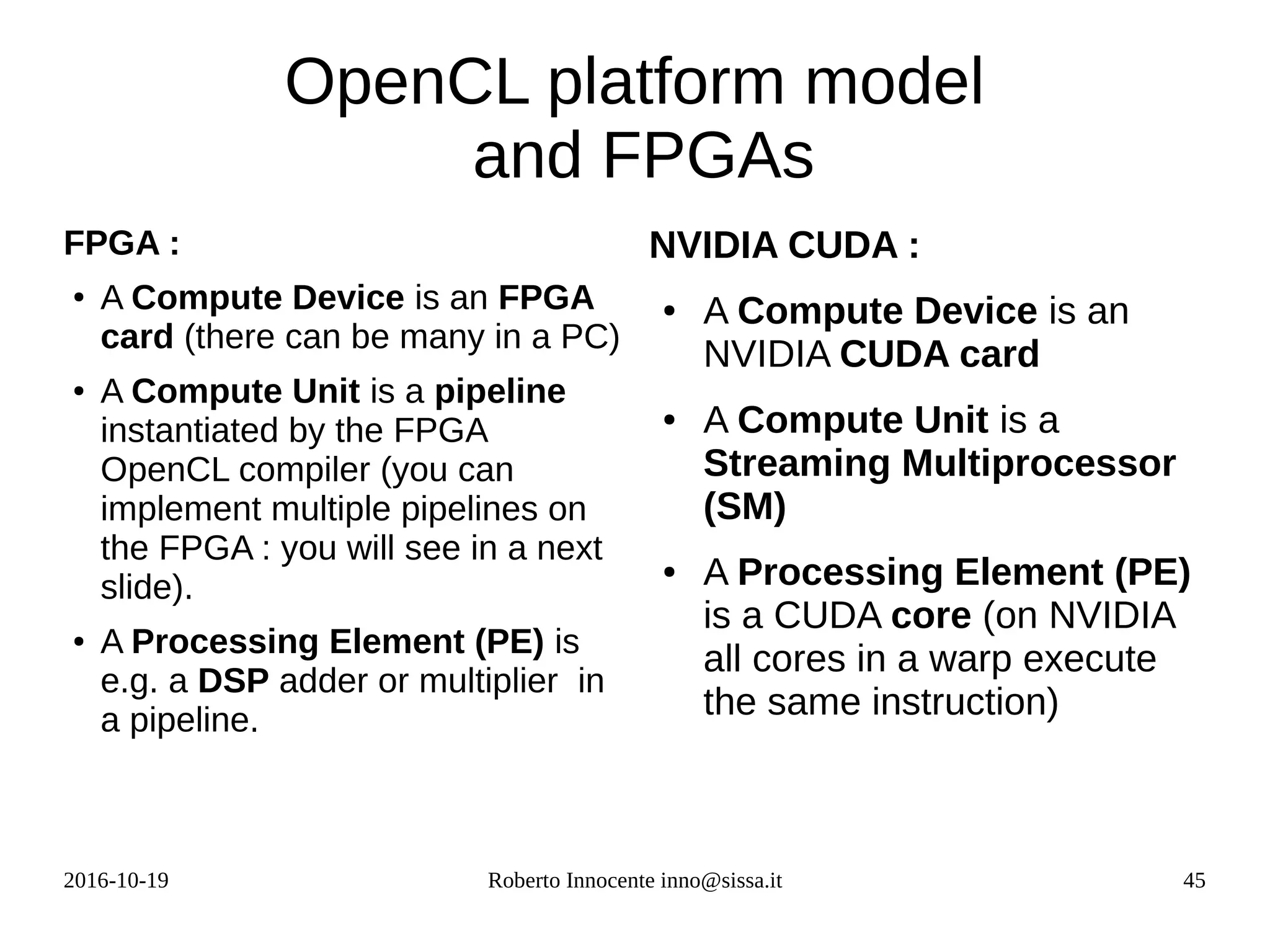 2016-10-19 Roberto Innocente inno@sissa.it 45
OpenCL platform model
and FPGAs
FPGA :
●
A Compute Device is an FPGA
card (there can be many in a PC)
● A Compute Unit is a pipeline
instantiated by the FPGA
OpenCL compiler (you can
implement multiple pipelines on
the FPGA : you will see in a next
slide).
● A Processing Element (PE) is
e.g. a DSP adder or multiplier in
a pipeline.
NVIDIA CUDA :
● A Compute Device is an
NVIDIA CUDA card
● A Compute Unit is a
Streaming Multiprocessor
(SM)
● A Processing Element (PE)
is a CUDA core (on NVIDIA
all cores in a warp execute
the same instruction)
 