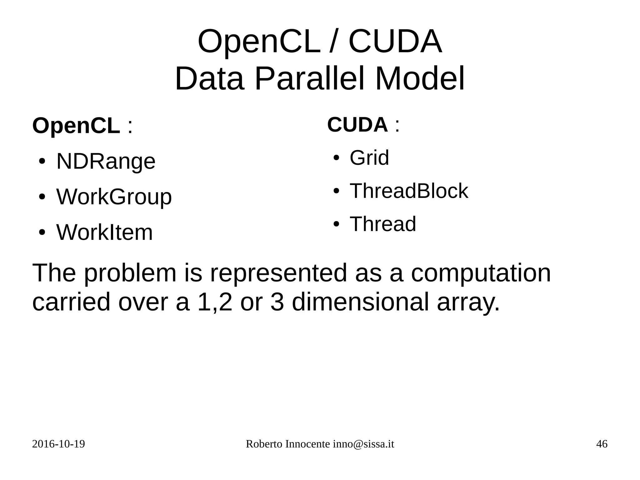 2016-10-19 Roberto Innocente inno@sissa.it 46
OpenCL / CUDA
Data Parallel Model
OpenCL :
● NDRange
● WorkGroup
● WorkItem
CUDA :
● Grid
● ThreadBlock
● Thread
The problem is represented as a computation
carried over a 1,2 or 3 dimensional array.
 