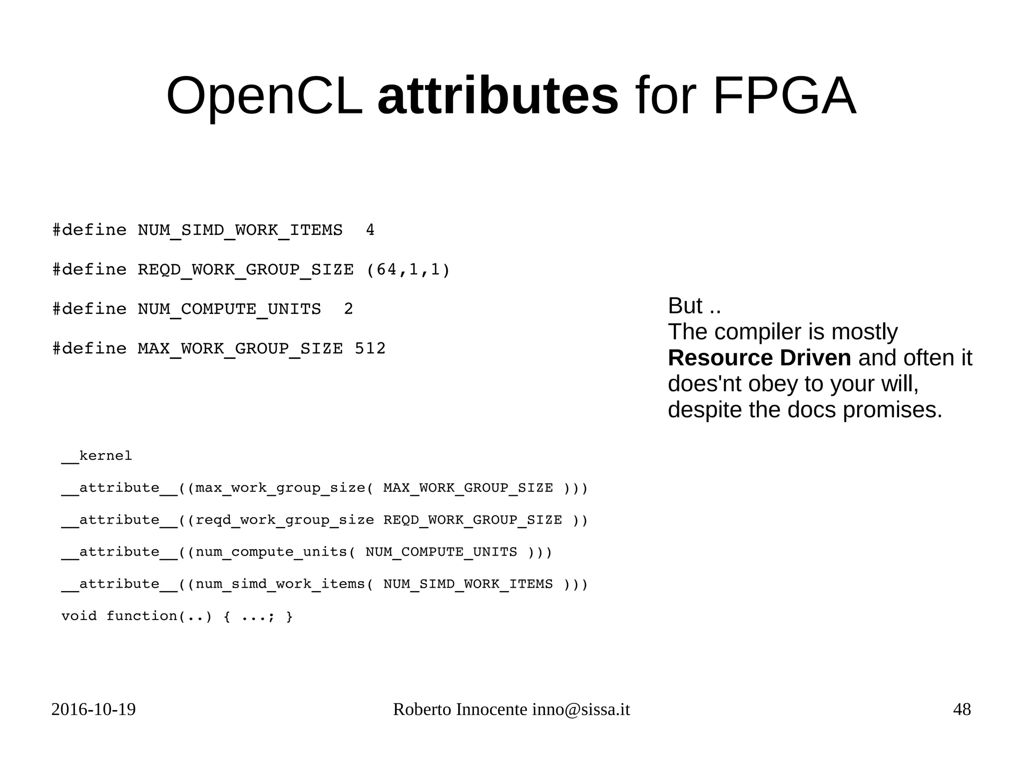 2016-10-19 Roberto Innocente inno@sissa.it 48
OpenCL attributes for FPGA
#define NUM_SIMD_WORK_ITEMS  4  
#define REQD_WORK_GROUP_SIZE (64,1,1) 
#define NUM_COMPUTE_UNITS  2 
#define MAX_WORK_GROUP_SIZE 512  
__kernel 
__attribute__((max_work_group_size( MAX_WORK_GROUP_SIZE )))
__attribute__((reqd_work_group_size REQD_WORK_GROUP_SIZE ))
__attribute__((num_compute_units( NUM_COMPUTE_UNITS )))
__attribute__((num_simd_work_items( NUM_SIMD_WORK_ITEMS )))
void function(..) { ...; }
             
But ..
The compiler is mostly
Resource Driven and often it
does'nt obey to your will,
despite the docs promises.
 