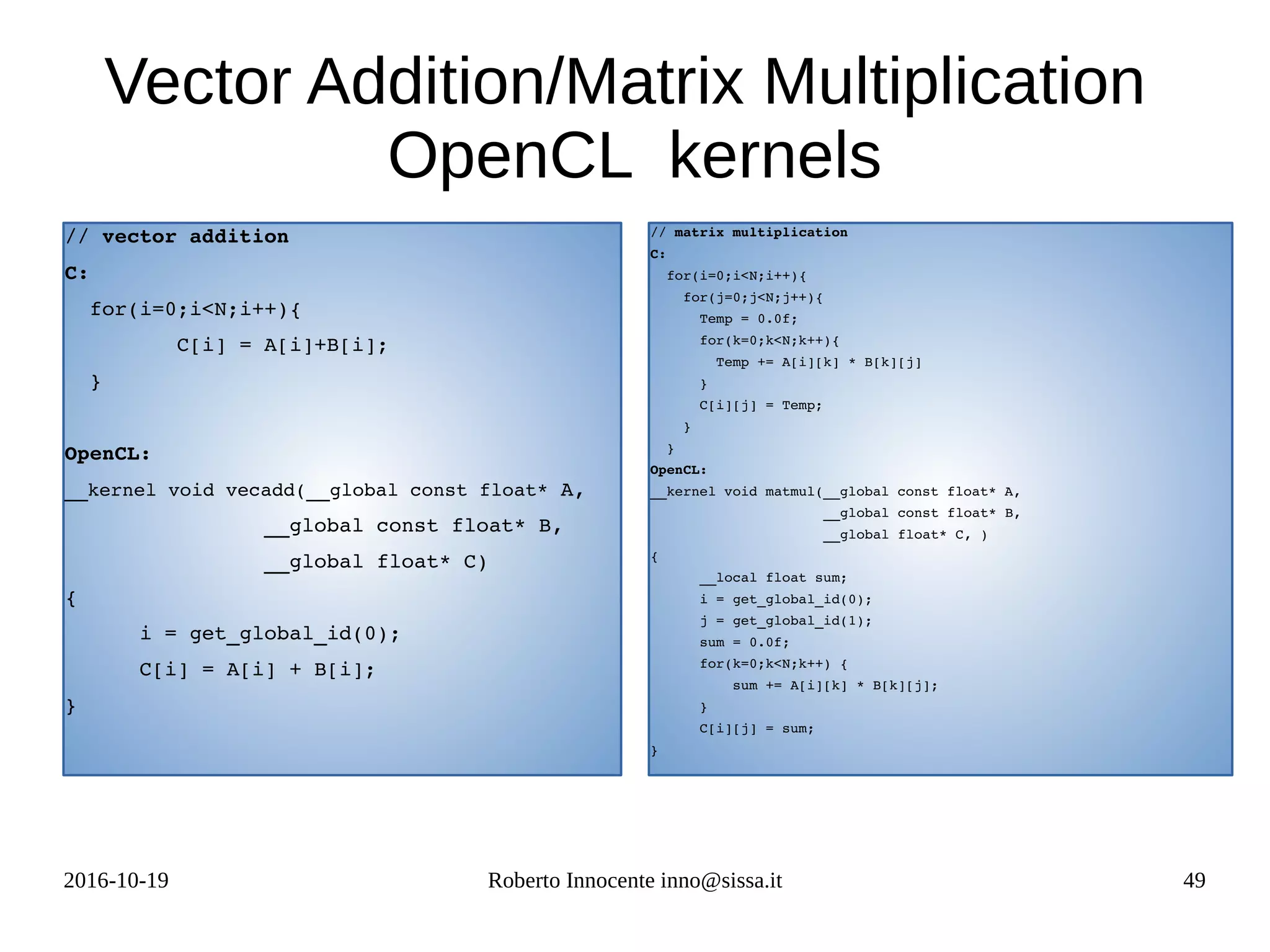 2016-10-19 Roberto Innocente inno@sissa.it 49
Vector Addition/Matrix Multiplication
OpenCL kernels
// vector addition 
C:
  for(i=0;i<N;i++){
         C[i] = A[i]+B[i];
  }        
OpenCL:
__kernel void vecadd(__global const float* A,
                __global const float* B,
                __global float* C)
{
      i = get_global_id(0);
      C[i] = A[i] + B[i];
}
// matrix multiplication
C:
  for(i=0;i<N;i++){
    for(j=0;j<N;j++){
      Temp = 0.0f;
      for(k=0;k<N;k++){
        Temp += A[i][k] * B[k][j]
      }
      C[i][j] = Temp;
    }   
  }
OpenCL:
__kernel void matmul(__global const float* A,
                     __global const float* B,
                     __global float* C, )
{
      __local float sum;
      i = get_global_id(0);
      j = get_global_id(1);
      sum = 0.0f;
      for(k=0;k<N;k++) {
          sum += A[i][k] * B[k][j];
      }
      C[i][j] = sum;
}
 