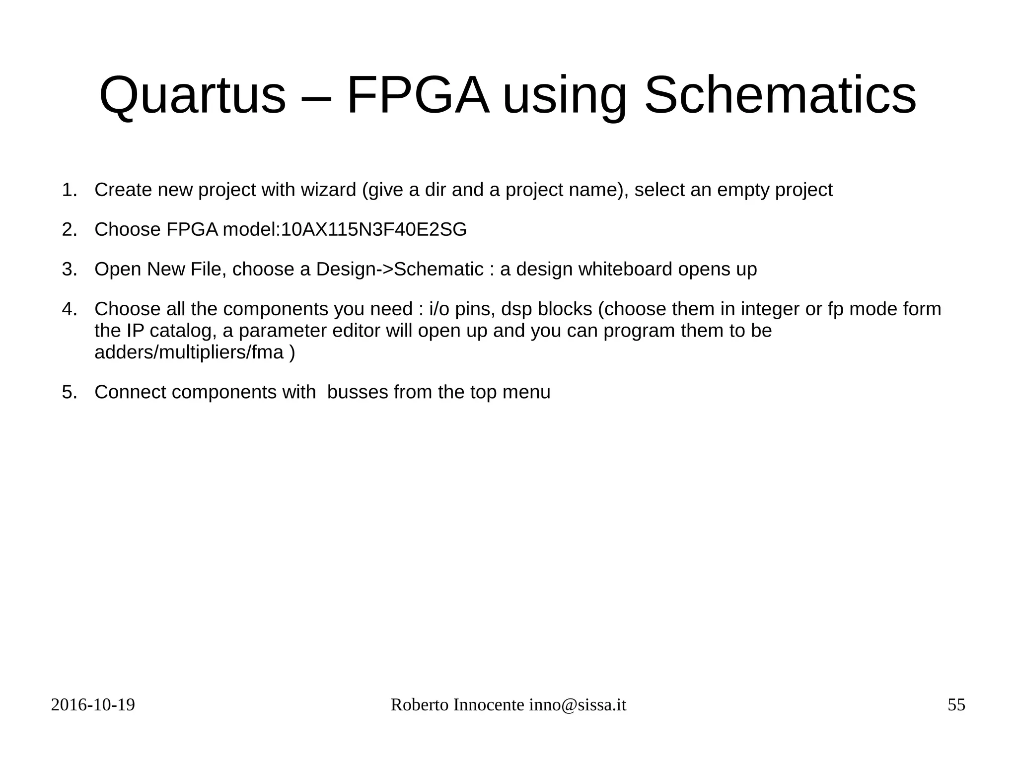 2016-10-19 Roberto Innocente inno@sissa.it 55
Quartus – FPGA using Schematics
1. Create new project with wizard (give a dir and a project name), select an empty project
2. Choose FPGA model:10AX115N3F40E2SG
3. Open New File, choose a Design->Schematic : a design whiteboard opens up
4. Choose all the components you need : i/o pins, dsp blocks (choose them in integer or fp mode form
the IP catalog, a parameter editor will open up and you can program them to be
adders/multipliers/fma )
5. Connect components with busses from the top menu
 