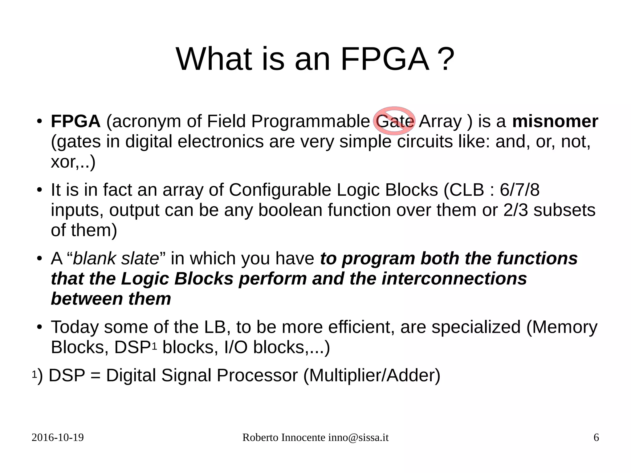 2016-10-19 Roberto Innocente inno@sissa.it 6
What is an FPGA ?
●
FPGA (acronym of Field Programmable Gate Array ) is a misnomer
(gates in digital electronics are very simple circuits like: and, or, not,
xor,..)
●
It is in fact an array of Configurable Logic Blocks (CLB : 6/7/8
inputs, output can be any boolean function over them or 2/3 subsets
of them)
●
A “blank slate” in which you have to program both the functions
that the Logic Blocks perform and the interconnections
between them
●
Today some of the LB, to be more efficient, are specialized (Memory
Blocks, DSP1 blocks, I/O blocks,...)
1) DSP = Digital Signal Processor (Multiplier/Adder)
 