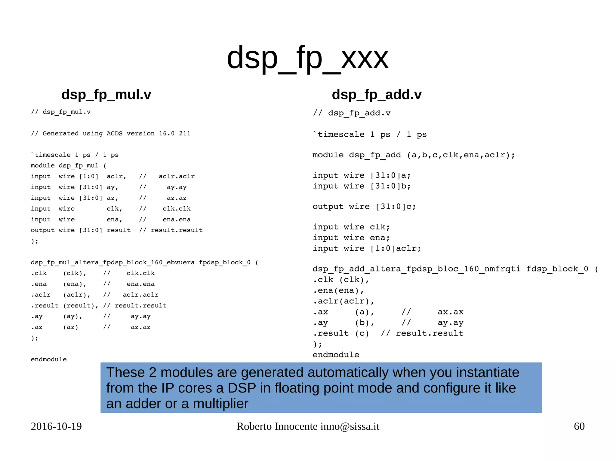 2016-10-19 Roberto Innocente inno@sissa.it 60
dsp_fp_xxx
// dsp_fp_mul.v
// Generated using ACDS version 16.0 211
`timescale 1 ps / 1 ps
module dsp_fp_mul (
input  wire [1:0]  aclr,   //   aclr.aclr
input  wire [31:0] ay,     //     ay.ay
input  wire [31:0] az,     //     az.az
input  wire        clk,    //    clk.clk
input  wire        ena,    //    ena.ena
output wire [31:0] result  // result.result
);
dsp_fp_mul_altera_fpdsp_block_160_ebvuera fpdsp_block_0 (
.clk    (clk),    //    clk.clk
.ena    (ena),    //    ena.ena
.aclr   (aclr),   //   aclr.aclr
.result (result), // result.result
.ay     (ay),     //     ay.ay
.az     (az)      //     az.az
);
endmodule
// dsp_fp_add.v
`timescale 1 ps / 1 ps
module dsp_fp_add (a,b,c,clk,ena,aclr);
input wire [31:0]a;
input wire [31:0]b;
output wire [31:0]c;
input wire clk;
input wire ena;
input wire [1:0]aclr;
dsp_fp_add_altera_fpdsp_bloc_160_nmfrqti fdsp_block_0 (
.clk (clk),
.ena(ena),
.aclr(aclr),
.ax     (a),     //     ax.ax
.ay     (b),     //     ay.ay
.result (c)  // result.result
);
endmodule
dsp_fp_mul.v dsp_fp_add.v
These 2 modules are generated automatically when you instantiate
from the IP cores a DSP in floating point mode and configure it like
an adder or a multiplier
 