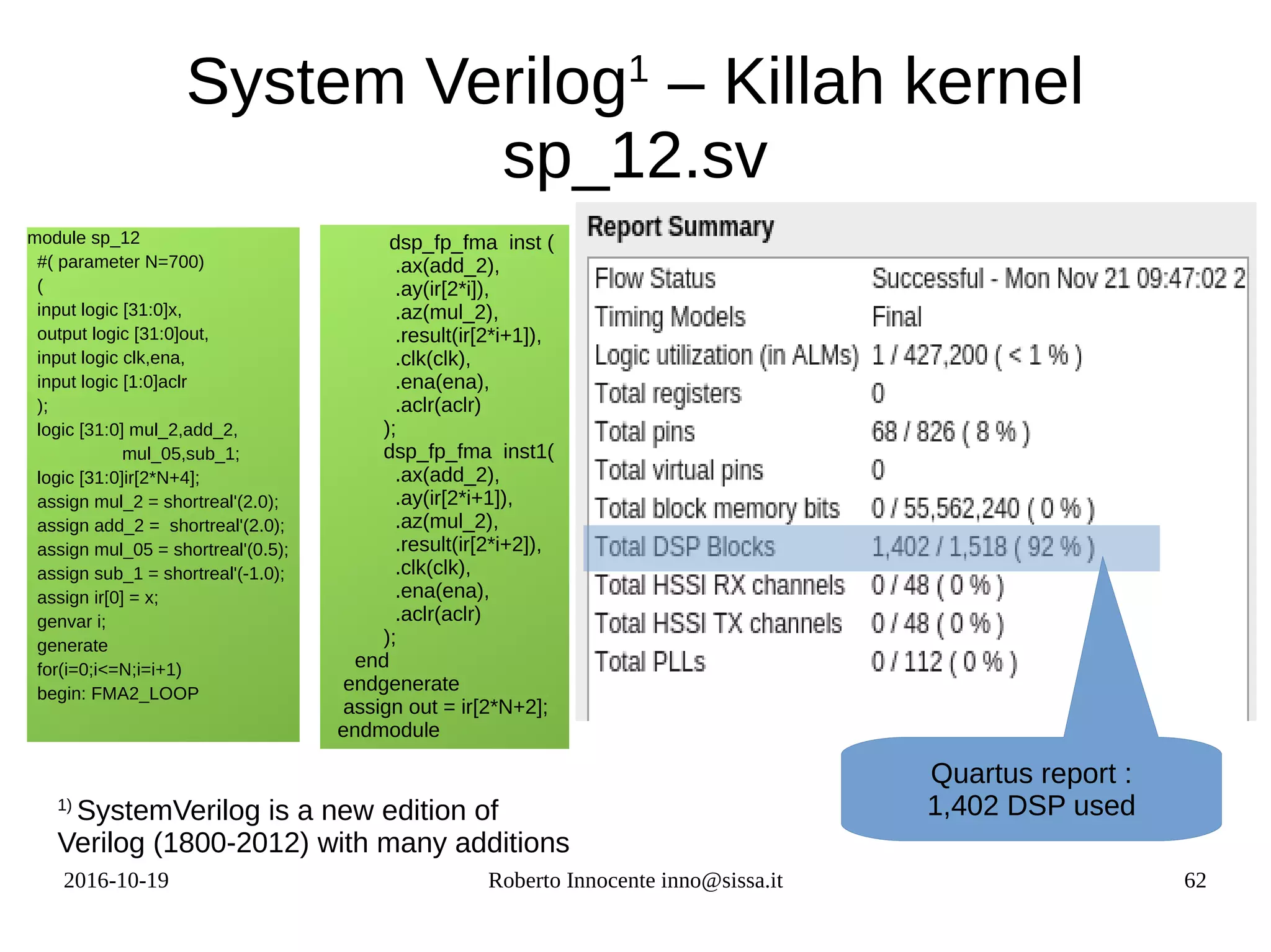 2016-10-19 Roberto Innocente inno@sissa.it 62
System Verilog1
– Killah kernel
sp_12.sv
module sp_12
#( parameter N=700)
(
input logic [31:0]x,
output logic [31:0]out,
input logic clk,ena,
input logic [1:0]aclr
);
logic [31:0] mul_2,add_2,
mul_05,sub_1;
logic [31:0]ir[2*N+4];
assign mul_2 = shortreal'(2.0);
assign add_2 = shortreal'(2.0);
assign mul_05 = shortreal'(0.5);
assign sub_1 = shortreal'(-1.0);
assign ir[0] = x;
genvar i;
generate
for(i=0;i<=N;i=i+1)
begin: FMA2_LOOP
dsp_fp_fma inst (
.ax(add_2),
.ay(ir[2*i]),
.az(mul_2),
.result(ir[2*i+1]),
.clk(clk),
.ena(ena),
.aclr(aclr)
);
dsp_fp_fma inst1(
.ax(add_2),
.ay(ir[2*i+1]),
.az(mul_2),
.result(ir[2*i+2]),
.clk(clk),
.ena(ena),
.aclr(aclr)
);
end
endgenerate
assign out = ir[2*N+2];
endmodule
Quartus report :
1,402 DSP used1)
SystemVerilog is a new edition of
Verilog (1800-2012) with many additions
 