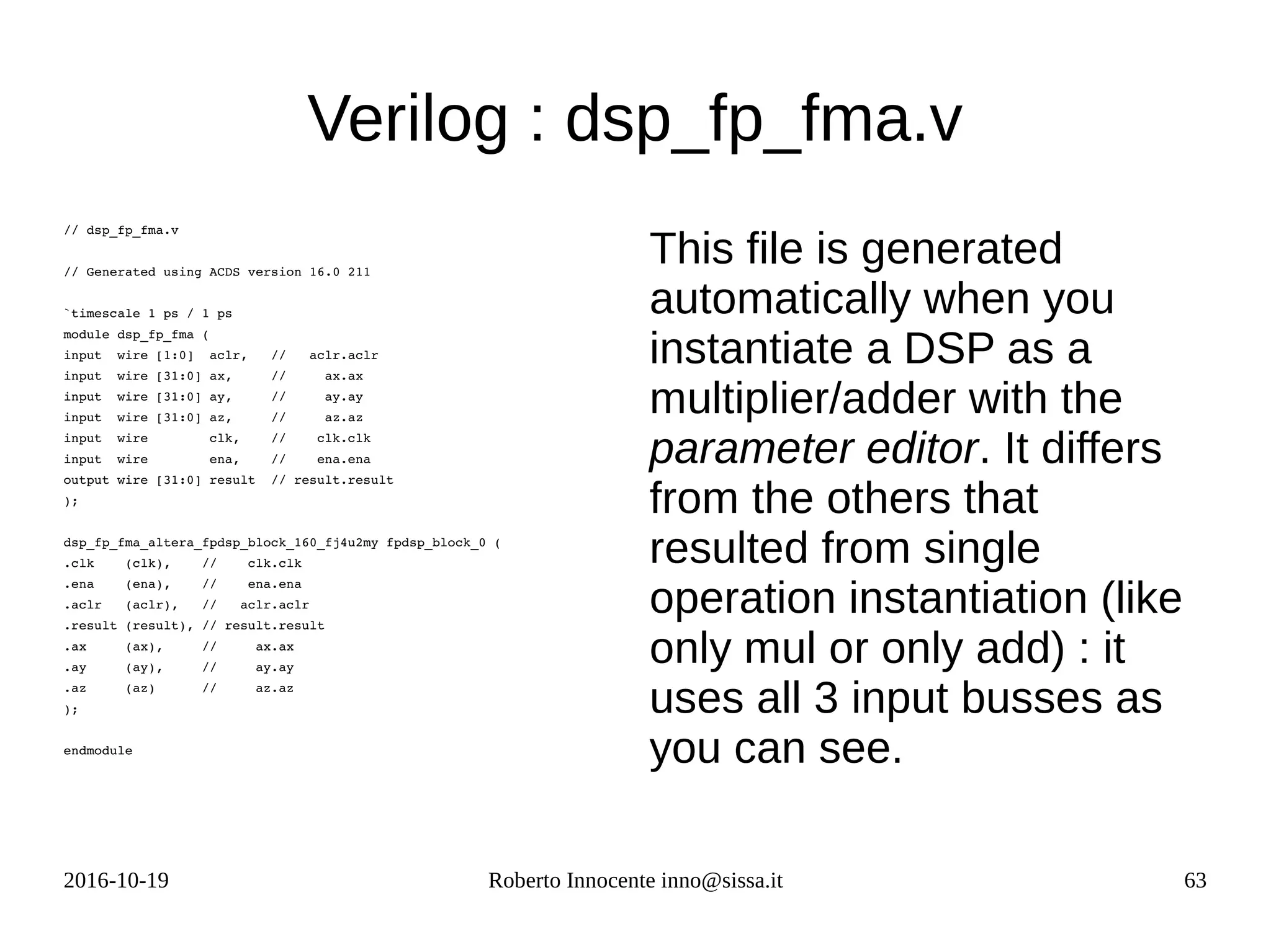 2016-10-19 Roberto Innocente inno@sissa.it 63
// dsp_fp_fma.v
// Generated using ACDS version 16.0 211
`timescale 1 ps / 1 ps
module dsp_fp_fma (
input  wire [1:0]  aclr,   //   aclr.aclr
input  wire [31:0] ax,     //     ax.ax
input  wire [31:0] ay,     //     ay.ay
input  wire [31:0] az,     //     az.az
input  wire        clk,    //    clk.clk
input  wire        ena,    //    ena.ena
output wire [31:0] result  // result.result
);
dsp_fp_fma_altera_fpdsp_block_160_fj4u2my fpdsp_block_0 (
.clk    (clk),    //    clk.clk
.ena    (ena),    //    ena.ena
.aclr   (aclr),   //   aclr.aclr
.result (result), // result.result
.ax     (ax),     //     ax.ax
.ay     (ay),     //     ay.ay
.az     (az)      //     az.az
);
endmodule
Verilog : dsp_fp_fma.v
This file is generated
automatically when you
instantiate a DSP as a
multiplier/adder with the
parameter editor. It differs
from the others that
resulted from single
operation instantiation (like
only mul or only add) : it
uses all 3 input busses as
you can see.
 