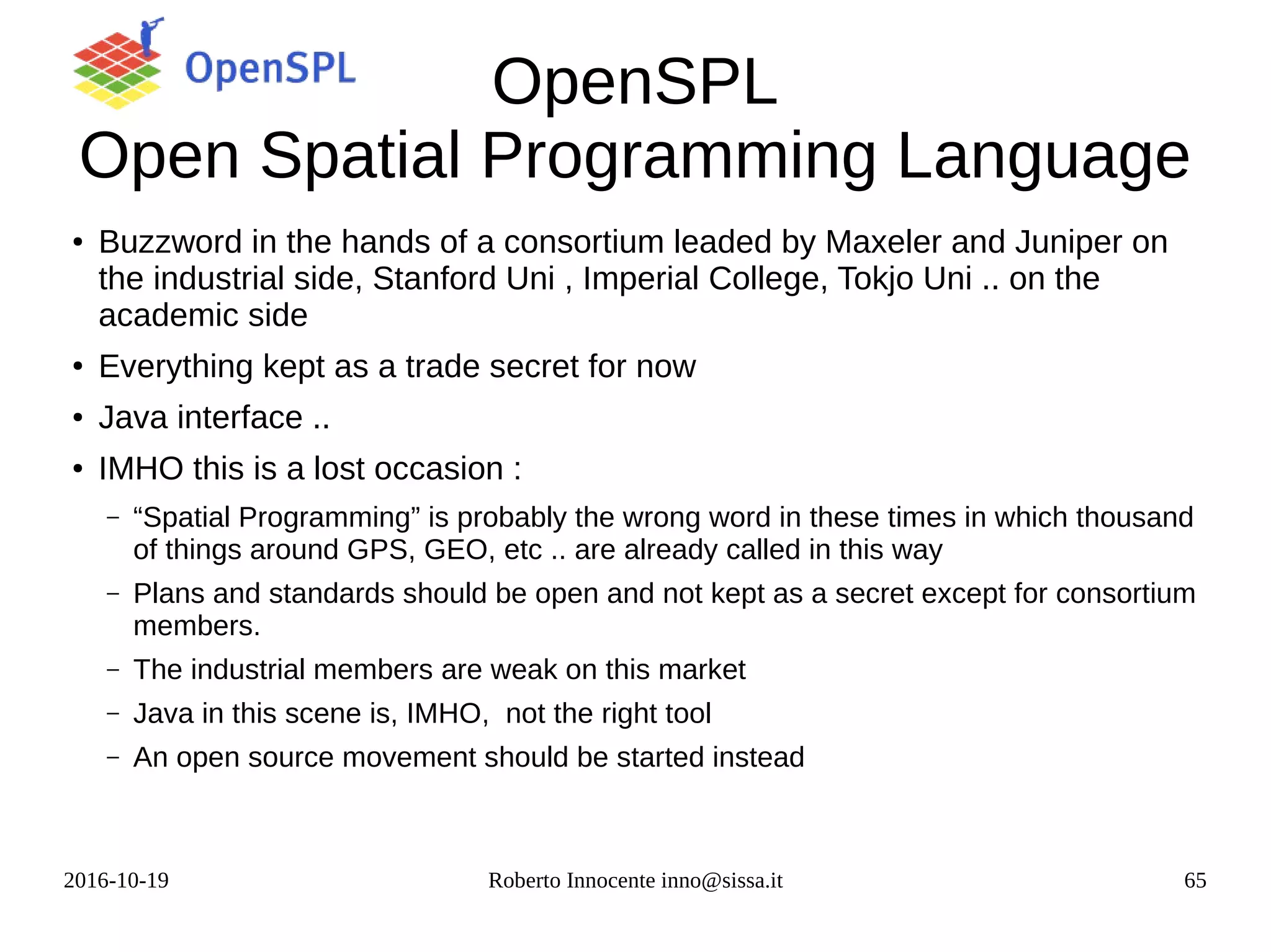 2016-10-19 Roberto Innocente inno@sissa.it 65
OpenSPL
Open Spatial Programming Language
●
Buzzword in the hands of a consortium leaded by Maxeler and Juniper on
the industrial side, Stanford Uni , Imperial College, Tokjo Uni .. on the
academic side
●
Everything kept as a trade secret for now
● Java interface ..
●
IMHO this is a lost occasion :
– “Spatial Programming” is probably the wrong word in these times in which thousand
of things around GPS, GEO, etc .. are already called in this way
– Plans and standards should be open and not kept as a secret except for consortium
members.
– The industrial members are weak on this market
– Java in this scene is, IMHO, not the right tool
– An open source movement should be started instead
 