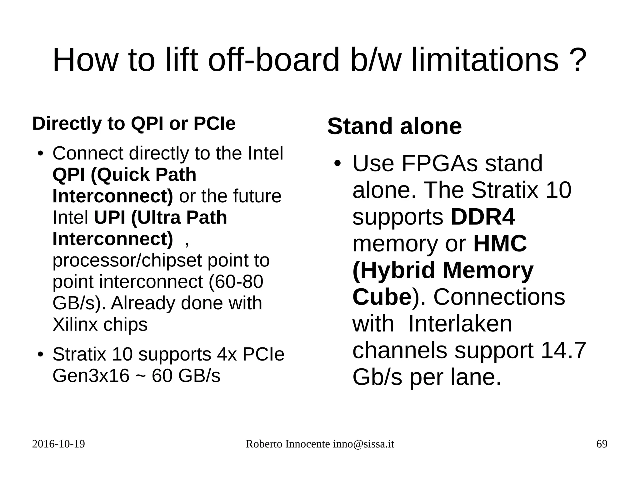 2016-10-19 Roberto Innocente inno@sissa.it 69
How to lift off-board b/w limitations ?
Directly to QPI or PCIe
● Connect directly to the Intel
QPI (Quick Path
Interconnect) or the future
Intel UPI (Ultra Path
Interconnect) ,
processor/chipset point to
point interconnect (60-80
GB/s). Already done with
Xilinx chips
● Stratix 10 supports 4x PCIe
Gen3x16 ~ 60 GB/s
Stand alone
● Use FPGAs stand
alone. The Stratix 10
supports DDR4
memory or HMC
(Hybrid Memory
Cube). Connections
with Interlaken
channels support 14.7
Gb/s per lane.
 