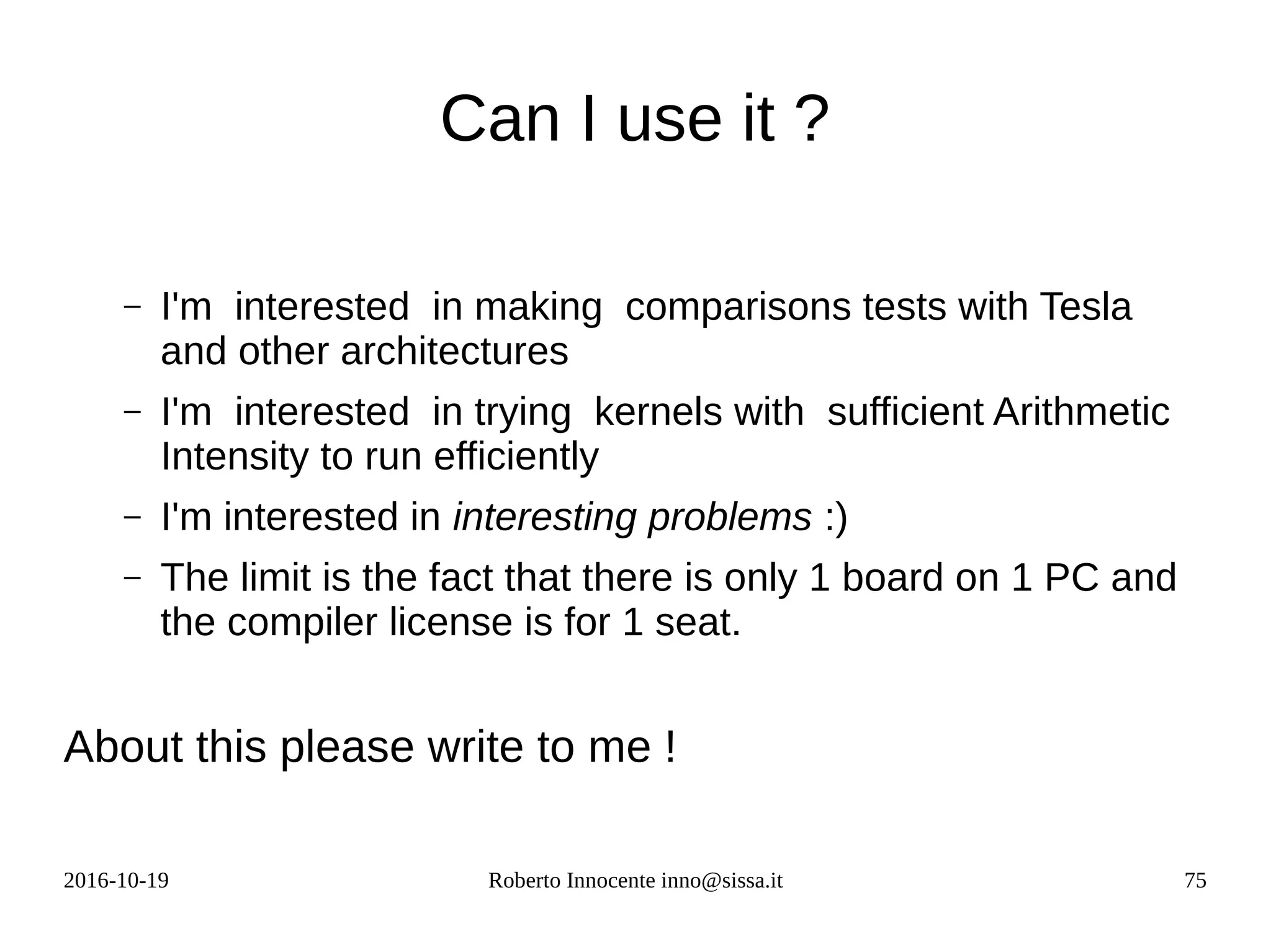 2016-10-19 Roberto Innocente inno@sissa.it 75
Can I use it ?
– I'm interested in making comparisons tests with Tesla
and other architectures
– I'm interested in trying kernels with sufficient Arithmetic
Intensity to run efficiently
– I'm interested in interesting problems :)
– The limit is the fact that there is only 1 board on 1 PC and
the compiler license is for 1 seat.
About this please write to me !
 