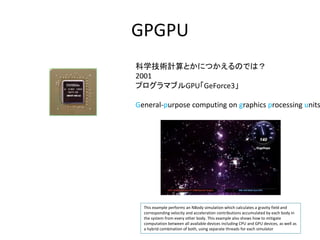 GPGPU
ѧgӋȤˤĤΤǤϣ
2001
ץޥ֥GPUGeForce3
General-purpose computing on graphics processing units
This example performs an NBody simulation which calculates a gravity field and
corresponding velocity and acceleration contributions accumulated by each body in
the system from every other body. This example also shows how to mitigate
computation between all available devices including CPU and GPU devices, as well as
a hybrid combination of both, using separate threads for each simulator
 