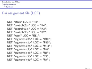 Introduction aux FPGA
Programmation
Synthèse
Pin assignment ﬁle (UCF)
NET "clock" LOC = "P8" ;
NET "control<0>" LOC = "K4" ;
NET "control<1>" LOC = "K3" ;
NET "control<2>" LOC = "K2" ;
NET "reset" LOC = "E11" ;
NET "segments<0>" LOC = "R10" ;
NET "segments<1>" LOC = "P10" ;
NET "segments<2>" LOC = "M11" ;
NET "segments<3>" LOC = "M6" ;
NET "segments<4>" LOC = "N6" ;
NET "segments<5>" LOC = "T7" ;
NET "segments<6>" LOC = "R7" ;
 