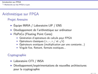 Introduction aux FPGA
Recherche sur les FPGA à Lyon
Arithmétique sur FPGA
Projet Arenaire
Équipe INRIA / Laboratoire LIP / ENS
Développement de l’arithmétique sur ordinateur
FloPoCo (Floating Point Cores)
Génération d’opérateurs de calculs pour FPGA
Opérateurs classiques (+,−,×,/ et
√
x)
Opérateurs exotiques (multiplication par une constante...)
Virgule ﬁxe, ﬂottant, formats exotiques...
Cryptographie
Laboratoire CITI / INSA
Développement/expérimentations de nouvelles architectures
pour la cryptographie
 