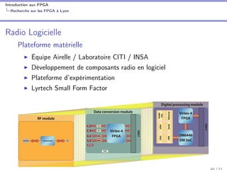 Introduction aux FPGA
Recherche sur les FPGA à Lyon
Radio Logicielle
Plateforme matérielle
Équipe Airelle / Laboratoire CITI / INSA
Développement de composants radio en logiciel
Plateforme d’expérimentation
Lyrtech Small Form Factor
Digital processing module
Data conversion module
TransceiverAntenna IF DM SoC
DM6446
FPGA
Virtex-4
LYRIO
LYRIO
Virtex-4
FPGA
ADC
ADC
RX
RX
TX
TX
Clk Ref
GPIO
RF module
a complete array
for any type of
ring for each
h the host device
gration from
-
to
F
 