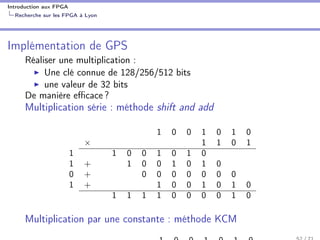 Introduction aux FPGA
Recherche sur les FPGA à Lyon
Implémentation de GPS
Réaliser une multiplication :
Une clé connue de 128/256/512 bits
une valeur de 32 bits
De manière eﬃcace ?
Multiplication série : méthode shift and add
1 0 0 1 0 1 0
× 1 1 0 1
1 1 0 0 1 0 1 0
1 + 1 0 0 1 0 1 0
0 + 0 0 0 0 0 0 0
1 + 1 0 0 1 0 1 0
1 1 1 1 0 0 0 0 1 0
Multiplication par une constante : méthode KCM
 